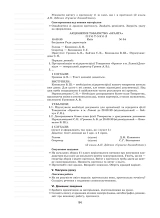 94
Реквізити витягу з  протоколу ті  ж самі, що і  в  протоколі (З  книги
А. Н. Діденко «Сучасне діловодство»).
Спостереження над мовним матеріалом
	Ознайомтеся зі  зразком протоколу. Знайдіть реквізити. Зверніть увагу
на оформлення.
АКЦІОНЕРНЕ ТОВАРИСТВО «ОРАНТА»
П Р О Т О К О Л
18.09.99	 Київ	 № 04
Засідання Ради директорів
Голова — Клименко Д. Н.
Секретар — Волощенко С. Г.
Присутні: Громов  А. В., Зайчик С. К., Коновалов  В. Ш., Нурмухаме-
дова С. Н.
Порядок денний:
1.	Про організацію та відкриття філії Товариства «Оранта» в м. Львові (Допо-
відач — генеральний директор Громов А. В.).
2.	…
1 СЛУХАЛИ:	
Громова А. В. — Текст доповіді додається.
ВИСТУПИЛИ:
Коновалов В. Ш. — необхідність відкриття філії нашого товариства постала
вже давно. Для цього є  всі умови, але немає відповідної документації. Над
цим треба попрацювати й найближчим часом розглянути всі проекти.
Нурмухамедова С. Н. — Необхідно доопрацювати бізнес-план Товариства,
враховуючи зміни в штатному розкладі, нових партнерів, а також зауваження,
висловлені Громовим А. В.
УХВАЛИЛИ:
1.1. Підготувати необхідні документи для організації та  відкриття філії
Товариства «Оранта» в  м. Львові до  29.09.99 (відповідальний  — Зай-
чук С. К.).
1.2. Доопрацювати бізнес-план філії Товариства з  урахуванням доповнень
Нурмухамедової С. Н. і Громова А. В. до 29.09.99 (відповідальний — Коно-
валов В. Ш.).
2 СЛУХАЛИ:
(пункт 2 оформлюють так само, як і пункт 1)
Додаток: текст доповіді на 7 арк. в 1 прим.
Голова	 (підпис)	 Д. Н. Клименко
Секретар	 (підпис)	 С. Г. Волощенко
(З книги А. Н. Діденко «Сучасне діловодство»)
Ситуативне завдання
	На загальних зборах 11 класу вирішувалося питання про висування кан-
дидатури від класу до шкільного центру самоуправління. Уявіть, що ви —
секретар зборів і ведете протокол. Витяг з протоколу треба здати до цент-
ру самоуправління. Напишіть протокол та витяг з нього.
	Прочитайте свої зразки. Виправте помилки. Оберіть кращий варіант.
V. Підсумок уроку
Лексична робота
	Як ви розумієте зміст виразів: протокольна мова, протокольна точність?
Складіть речення з поданими словосполученнями.
VІ. Домашнє завдання
	Зробити презентацію за матеріалами, підготовленими на уроці.
	Складіть папку зі зразками ділових паперів (заява, автобіографія, резюме,
звіт про виконану роботу, протокол).
 