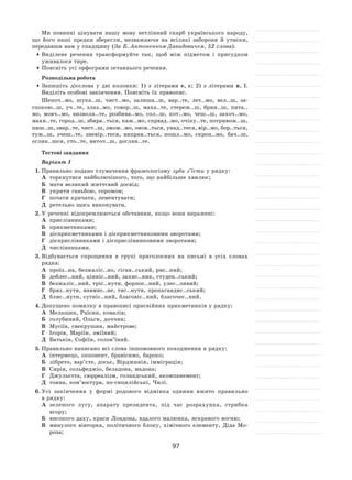 97
Ми повинні цінувати нашу мову нетлінний скарб українського народу,
що його наші предки зберегли, незважаючи на  всілякі заборони й  утиски,
передавши нам у спадщину (За Б. Антоненком-Давидовичем, 52 слова).
	Виділене речення трансформуйте так, щоб між підметом і  присудком
уживалося тире.
	Поясніть усі орфограми останнього речення.
Розподільна робота
	Запишіть дієслова у  дві колонки: 1) з  літерами е, є; 2) з  літерами и, ї.
Виділіть особові закінчення. Поясніть їх правопис.
Шепоч..мо, шука..ш, чист..мо, залиша..ш, вар..те, лет..мо, вел..ш, за-
спокою..ш, уч..те, злаз..мо, говор..ш, маха..те, стереж..ш, брин..ш, пита..
мо, мовч..мо, визволя..те, розбива..мо, сол..ш, кот..мо, чеш..ш, захоч..мо,
махн..те, город..ш, збира..ться, каж..мо, спрвад..мо, очіку..те, потривож..ш,
пиш..ш, звар..те, чист..ш, змож..мо, онов..ться, унад..теся, вір..мо, бор..ться,
туж..ш, зчеш..те, зневір..теся, виправ..ться, пошл..мо, скроп..мо, бач..ш,
оглян..шся, сто..те, виточ..ш, доглян..те.
Тестові завдання
Варіант І
1.	Правильно подано тлумачення фразеологізму зуби з’їсти у рядку:
А	 торкнутися найболючішого, того, що найбільше хвилює;
Б	 мати великий життєвий досвід;
В	 укрити ганьбою, соромом;
Г	 почати кричати, лементувати;
Д	 ретельно щось виконувати.
2.	У реченні відокремлюються обставини, якщо вони виражені:
А	 прислівниками;		
Б	 прикметниками;
В	 дієприкметниками і дієприкметниковими зворотами;
Г	 дієприслівниками і дієприслівниковими зворотами;
Д	 числівниками.
3.	Відбувається спрощення в  групі приголосних на  письмі в  усіх словах
рядка:
А	 проїз..на, безжаліс..но, гіган..ський, ряс..ний;
Б	 доблес..ний, цінніс..ний, захис..ник, студен..ський;
В	 безжаліс..ний, тріс..нути, форпос..ний, улес..ливий;
Г	 бряз..нути, навмис..не, тис..нути, пропагандис..ський;
Д	 блис..нути, сутніс..ний, благовіс..ний, благочес..ний.
4.	Допущено помилку в правописі присвійних прикметників у рядку:
А	 Мелащин, Раїсин, ковалів;
Б	 голубиний, Ольги, доччин;
В	 Мусіїв, свекрушин, майстрове;	
Г	 Ігорів, Маріїн, зміїний;
Д	 Батьків, Софіїн, солов’їний.
5.	Правильно написано всі слова іншомовного походження в рядку:
А	 інтермецо, оппонент, бравісимо, бароко;
Б	 лібрето, вар’єте, досьє, Вірджинія, імміграція;
В	 Сирія, сольфеджіо, беладона, мадона;
Г	 Джульєтта, сюрреалізм, голандський, акомпанемент;
Д	 тонна, кон’юктура, по-сицилійські, Чилі.
6.	Усі закінчення у  формі родового відмінка однини вжито правильно
в рядку:
А	 зеленого лугу, апарату президента, під час розрахунка, стрибка
вгору;
Б	 високого даху, краси Лондона, вдалого малюнка, яскравого вогню;
В	 минулого вівторка, політичного блоку, хімічного елементу, Діда Мо-
роза;
 