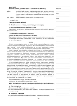 99
Учитель:
Клас:
Дата:
Урок № 65  
КОНТРОЛЬНИЙ ДИКТАНТ (РІЧНА КОНТРОЛЬНА РОБОТА)
Мета:	 перевірити й  оцінити рівень орфографічної та  пунктуаційної
грамотності одинадцятикласників; розвивати навички само-
стійної роботи; виховувати шанобливе ставлення до  рідної
мови.
Тип уроку:	 урок перевірки навчальних досягнень учнів.
ПЕРЕБІГ УРОКУ
І. Організаційний момент
ІІ. Ознайомлення з темою, метою і завданнями уроку
ІІІ. Мотивація навчальної діяльності учнів
Проведення інструктажу щодо написання диктанту, повторення критеріїв
його оцінювання.
ІV. Написання контрольного диктанту
Перше читання тексту контрольного диктанту
	Одинадцятикласники під час першого прослуховування тексту диктанту
сприймають його зміст, визначають слова й  речення, на  які треба звер-
нути особливу увагу.
ТИША
Вузька польова дорога одразу за селом пірнає в ранковий розлив туману
і зникає десь у гущині трав та верболозу. Можна піти стежкою, протоптаною
через лан ще з  осені, але Юрію Івановичу не  хочеться тривожити солодкої
задуми колосся, що сховало цю вузеньку стежечку від людського ока…
Крізь туманову пелену видно чорнявий ліс. Невмитий і нерозчесаний, він
нехотя опускається з підгір’я, щоб викупатися в любисткових луках і почати
своє літнє довгодення. А темні кущі лозняка — низькорослі, широкоспинні,
округлі — здаються худобою, що всю ніч паслася в луках, а тепер з досвіту
розбрелася біля річки і ласує росою. Ось-ось вона нап’ється і вляжеться біля
копиць на днювання… Враження таке, що в тих копицях хтось заночував —
чи заповзятий рибалка, чи кволе чапленя, а чи луговик, якого ніхто ніколи
не бачив, але котрий завше так видзвонює, так виграє кожного літнього вечора.
Густа, обважніла від роси тиша. Оповила долину, довколишні краєвиди
і ревно береже спокій луків. Хай там, на шляху, нетерплячі подорожні поспі-
шають додому, безпорадно гукаючи до гордовитих шоферів, щоб підвезли. Хай
у загінки виходять на жнива комбайни — роса незабаром спаде. Хай раз по раз
пролітають у високості гострогруді літаки, виспівуючи свої одноманітні пісні.
А їй берегти спокій долини, що прокидається поволі й любить довго ніжитися.
Куди поспішати, коли так привільно тут молодій траві і краплистим росам?
Невидимий оркестр оживає неквапно, мовби вслухаючись у тишу, потім
грає все владніше та  запальніше, не  знаючи спину до  пізнього вечора, чи
сповнюється довколишня тиша довколишньою музикою, яку човен відчуває
по-своєму (За Д. Прилюком; 241 слово).
Повторне читання тексту диктанту вчителем
окремими частинами і його написання учнями
Третє читання тексту диктанту вчителем і самоперевірка учнями написаного
V. Підсумок уроку
	Організований збір контрольних зошитів
	Відповіді на  питання, що виникли в  учнів під час написання контроль-
ного диктанту.
VІ. Домашнє завдання
	Індивідуальні завдання учням з повторення вивченого матеріалу.
 