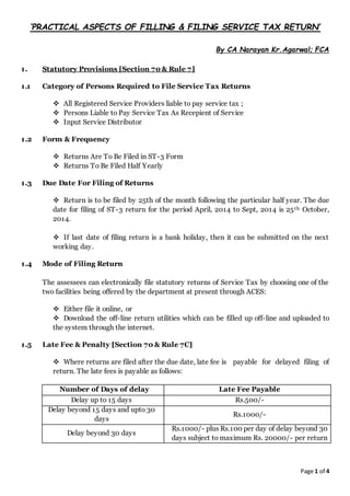 Page 1 of 4
‘PRACTICAL ASPECTS OF FILLING & FILING SERVICE TAX RETURN’
By CA Narayan Kr.Agarwal; FCA
1. Statutory Provisions [Section 70 & Rule 7]
1.1 Category of Persons Required to File Service Tax Returns
 All Registered Service Providers liable to pay service tax ;
 Persons Liable to Pay Service Tax As Recepient of Service
 Input Service Distributor
1.2 Form & Frequency
 Returns Are To Be Filed in ST-3 Form
 Returns To Be Filed Half Yearly
1.3 Due Date For Filing of Returns
 Return is to be filed by 25th of the month following the particular half year. The due
date for filing of ST-3 return for the period April, 2014 to Sept, 2014 is 25th October,
2014.
 If last date of filing return is a bank holiday, then it can be submitted on the next
working day.
1.4 Mode of Filing Return
The assessees can electronically file statutory returns of Service Tax by choosing one of the
two facilities being offered by the department at present through ACES:
 Either file it online, or
 Download the off-line return utilities which can be filled up off-line and uploaded to
the system through the internet.
1.5 Late Fee & Penalty [Section 70 & Rule 7C]
 Where returns are filed after the due date, late fee is payable for delayed filing of
return. The late fees is payable as follows:
Number of Days of delay Late Fee Payable
Delay up to 15 days Rs.500/-
Delay beyond 15 days and upto 30
days
Rs.1000/-
Delay beyond 30 days
Rs.1000/- plus Rs.100 per day of delay beyond 30
days subject to maximum Rs. 20000/- per return
 