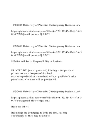 11/2/2016 University of Phoenix: Contemporary Business Law
https://phoenix.vitalsource.com/#/books/9781323454374/cfi/6/5
0!/4/2/2/2/[email protected]:0 1/52
11/2/2016 University of Phoenix: Contemporary Business Law
https://phoenix.vitalsource.com/#/books/9781323454374/cfi/6/5
0!/4/2/2/2/[email protected]:0 2/52
8 Ethics and Social Responsibility of Business
PRINTED BY: [email protected] Printing is for personal,
private use only. No part of this book
may be reproduced or transmitted without publisher's prior
permission. Violators will be prosecuted.
11/2/2016 University of Phoenix: Contemporary Business Law
https://phoenix.vitalsource.com/#/books/9781323454374/cfi/6/5
0!/4/2/2/2/[email protected]:0 3/52
Business Ethics
Businesses are compelled to obey the law. In some
circumstances, they may be able to
 