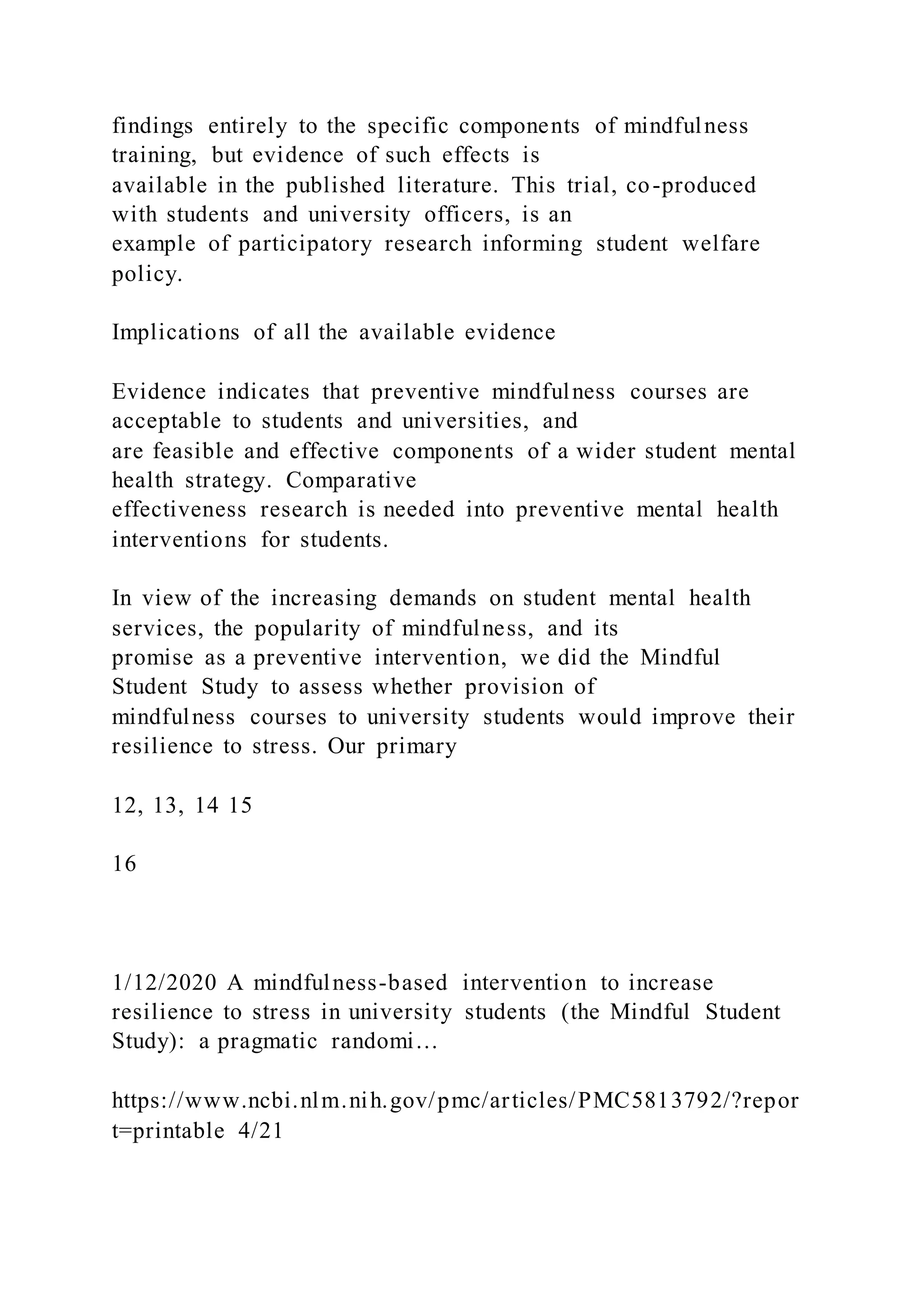 findings entirely to the specific components of mindfulness
training, but evidence of such effects is
available in the published literature. This trial, co-produced
with students and university officers, is an
example of participatory research informing student welfare
policy.
Implications of all the available evidence
Evidence indicates that preventive mindfulness courses are
acceptable to students and universities, and
are feasible and effective components of a wider student mental
health strategy. Comparative
effectiveness research is needed into preventive mental health
interventions for students.
In view of the increasing demands on student mental health
services, the popularity of mindfulness, and its
promise as a preventive intervention, we did the Mindful
Student Study to assess whether provision of
mindfulness courses to university students would improve their
resilience to stress. Our primary
12, 13, 14 15
16
1/12/2020 A mindfulness-based intervention to increase
resilience to stress in university students (the Mindful Student
Study): a pragmatic randomi…
https://www.ncbi.nlm.nih.gov/pmc/articles/PMC5813792/?repor
t=printable 4/21
 