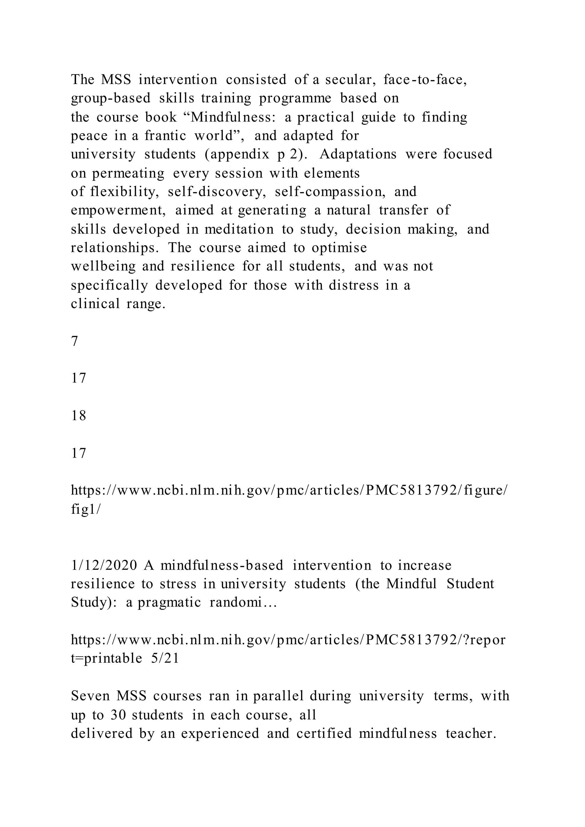 The MSS intervention consisted of a secular, face-to-face,
group-based skills training programme based on
the course book “Mindfulness: a practical guide to finding
peace in a frantic world”, and adapted for
university students (appendix p 2). Adaptations were focused
on permeating every session with elements
of flexibility, self-discovery, self-compassion, and
empowerment, aimed at generating a natural transfer of
skills developed in meditation to study, decision making, and
relationships. The course aimed to optimise
wellbeing and resilience for all students, and was not
specifically developed for those with distress in a
clinical range.
7
17
18
17
https://www.ncbi.nlm.nih.gov/pmc/articles/PMC5813792/figure/
fig1/
1/12/2020 A mindfulness-based intervention to increase
resilience to stress in university students (the Mindful Student
Study): a pragmatic randomi…
https://www.ncbi.nlm.nih.gov/pmc/articles/PMC5813792/?repor
t=printable 5/21
Seven MSS courses ran in parallel during university terms, with
up to 30 students in each course, all
delivered by an experienced and certified mindfulness teacher.
 