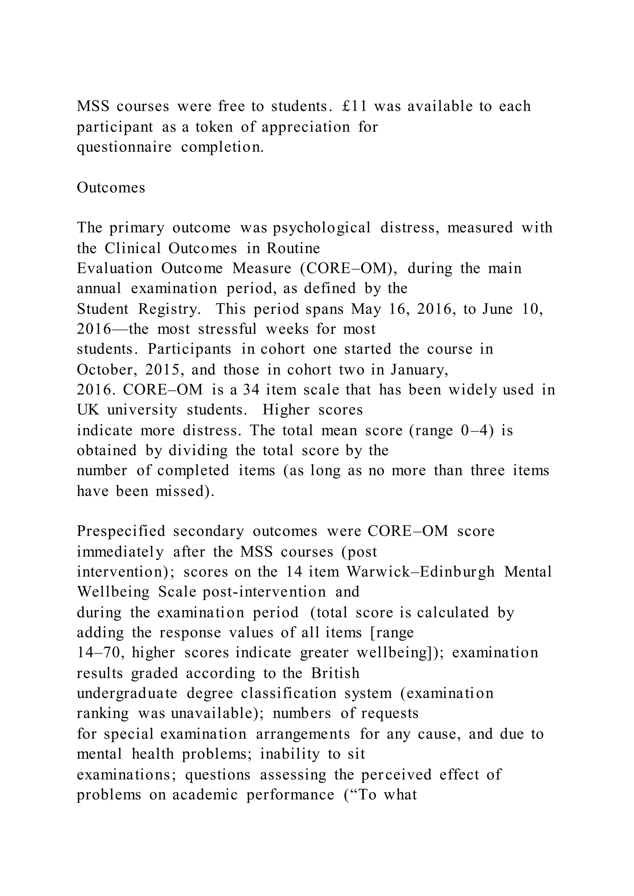 MSS courses were free to students. £11 was available to each
participant as a token of appreciation for
questionnaire completion.
Outcomes
The primary outcome was psychological distress, measured with
the Clinical Outcomes in Routine
Evaluation Outcome Measure (CORE–OM), during the main
annual examination period, as defined by the
Student Registry. This period spans May 16, 2016, to June 10,
2016—the most stressful weeks for most
students. Participants in cohort one started the course in
October, 2015, and those in cohort two in January,
2016. CORE–OM is a 34 item scale that has been widely used in
UK university students. Higher scores
indicate more distress. The total mean score (range 0–4) is
obtained by dividing the total score by the
number of completed items (as long as no more than three items
have been missed).
Prespecified secondary outcomes were CORE–OM score
immediately after the MSS courses (post
intervention); scores on the 14 item Warwick–Edinburgh Mental
Wellbeing Scale post-intervention and
during the examination period (total score is calculated by
adding the response values of all items [range
14–70, higher scores indicate greater wellbeing]); examination
results graded according to the British
undergraduate degree classification system (examination
ranking was unavailable); numbers of requests
for special examination arrangements for any cause, and due to
mental health problems; inability to sit
examinations; questions assessing the perceived effect of
problems on academic performance (“To what
 