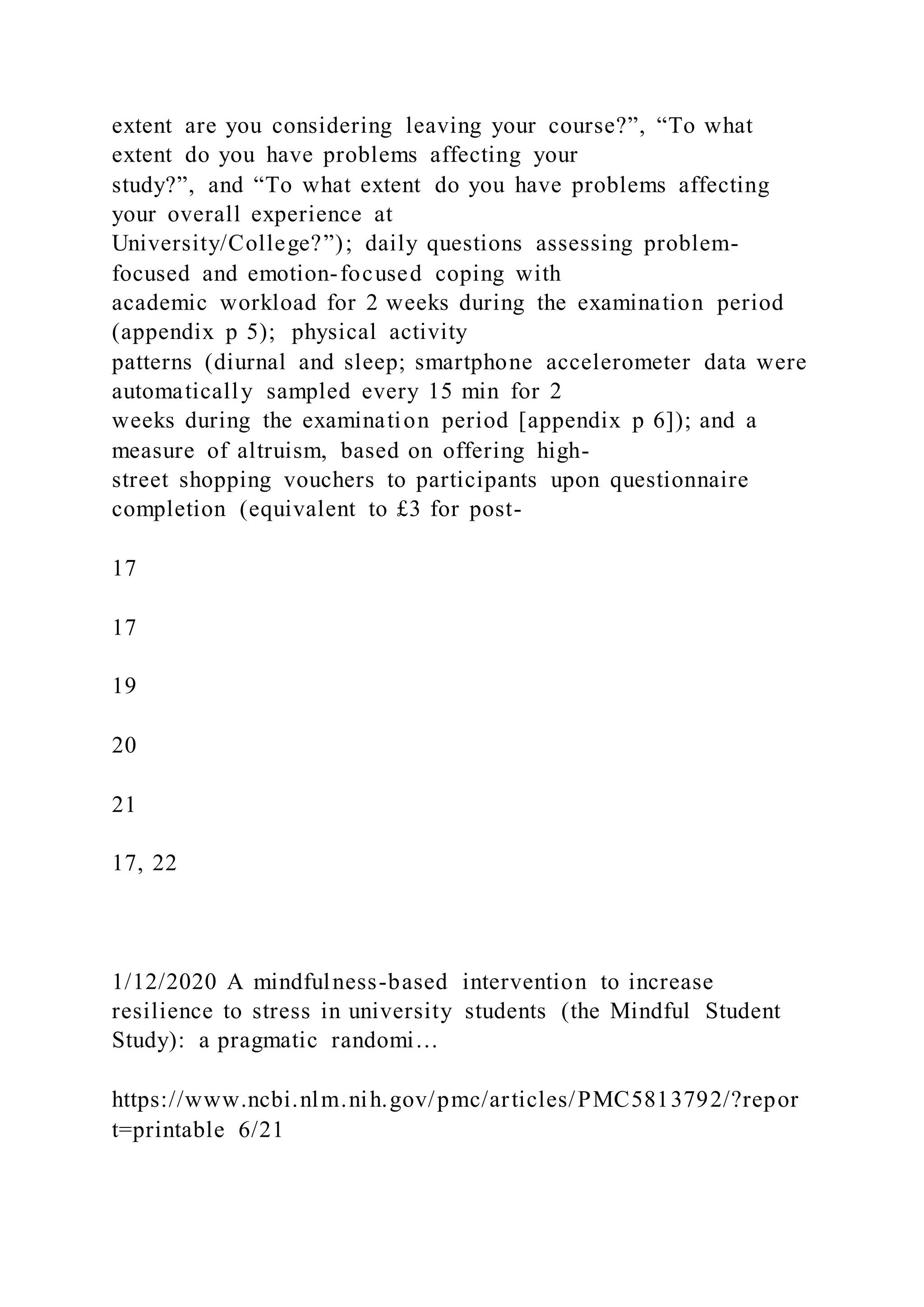extent are you considering leaving your course?”, “To what
extent do you have problems affecting your
study?”, and “To what extent do you have problems affecting
your overall experience at
University/College?”); daily questions assessing problem-
focused and emotion-focused coping with
academic workload for 2 weeks during the examination period
(appendix p 5); physical activity
patterns (diurnal and sleep; smartphone accelerometer data were
automatically sampled every 15 min for 2
weeks during the examination period [appendix p 6]); and a
measure of altruism, based on offering high-
street shopping vouchers to participants upon questionnaire
completion (equivalent to £3 for post-
17
17
19
20
21
17, 22
1/12/2020 A mindfulness-based intervention to increase
resilience to stress in university students (the Mindful Student
Study): a pragmatic randomi…
https://www.ncbi.nlm.nih.gov/pmc/articles/PMC5813792/?repor
t=printable 6/21
 
