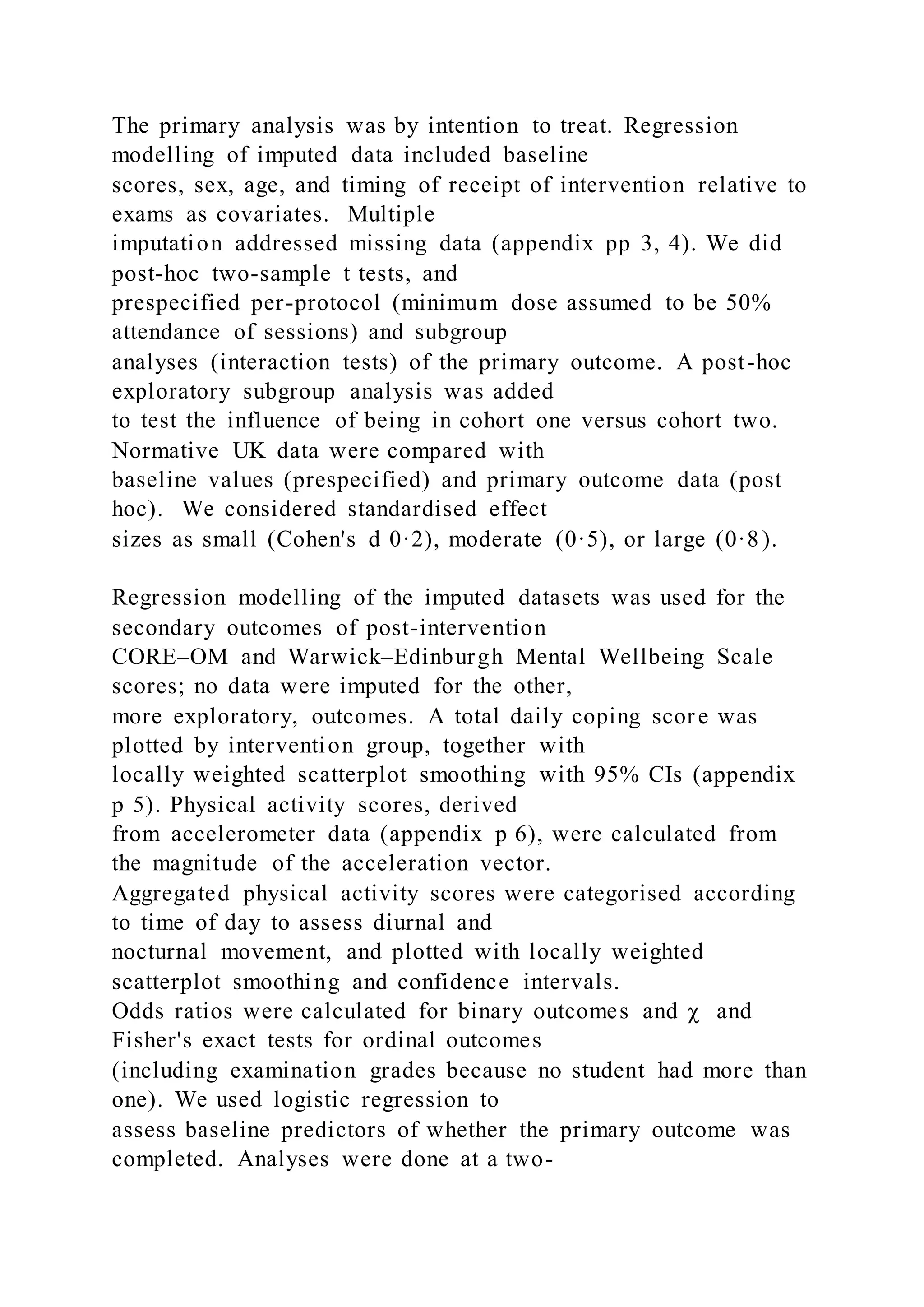 The primary analysis was by intention to treat. Regression
modelling of imputed data included baseline
scores, sex, age, and timing of receipt of intervention relative to
exams as covariates. Multiple
imputation addressed missing data (appendix pp 3, 4). We did
post-hoc two-sample t tests, and
prespecified per-protocol (minimum dose assumed to be 50%
attendance of sessions) and subgroup
analyses (interaction tests) of the primary outcome. A post-hoc
exploratory subgroup analysis was added
to test the influence of being in cohort one versus cohort two.
Normative UK data were compared with
baseline values (prespecified) and primary outcome data (post
hoc). We considered standardised effect
sizes as small (Cohen's d 0·2), moderate (0·5), or large (0·8).
Regression modelling of the imputed datasets was used for the
secondary outcomes of post-intervention
CORE–OM and Warwick–Edinburgh Mental Wellbeing Scale
scores; no data were imputed for the other,
more exploratory, outcomes. A total daily coping score was
plotted by intervention group, together with
locally weighted scatterplot smoothing with 95% CIs (appendix
p 5). Physical activity scores, derived
from accelerometer data (appendix p 6), were calculated from
the magnitude of the acceleration vector.
Aggregated physical activity scores were categorised according
to time of day to assess diurnal and
nocturnal movement, and plotted with locally weighted
scatterplot smoothing and confidence intervals.
Odds ratios were calculated for binary outcomes and χ and
Fisher's exact tests for ordinal outcomes
(including examination grades because no student had more than
one). We used logistic regression to
assess baseline predictors of whether the primary outcome was
completed. Analyses were done at a two-
 