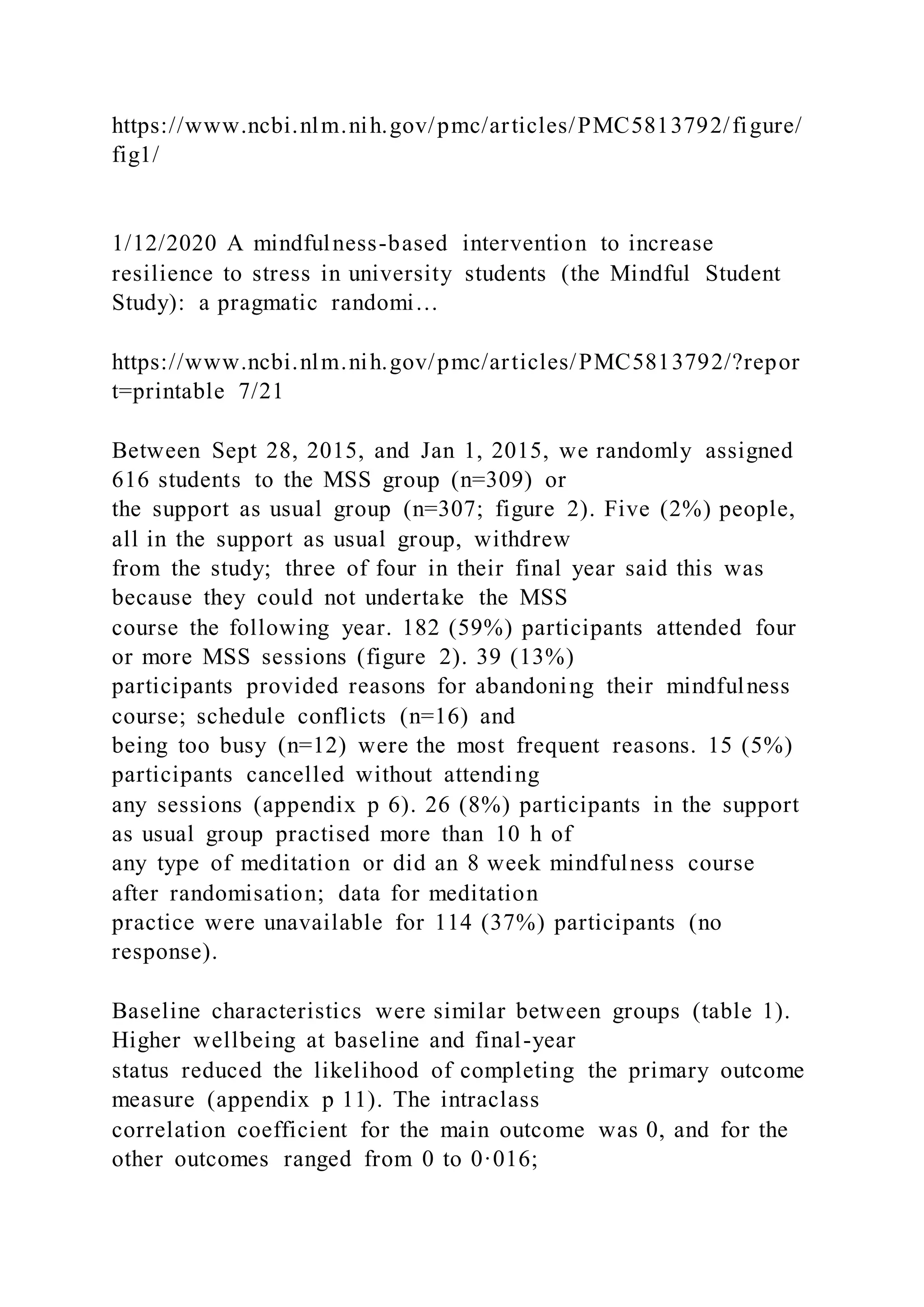 https://www.ncbi.nlm.nih.gov/pmc/articles/PMC5813792/figure/
fig1/
1/12/2020 A mindfulness-based intervention to increase
resilience to stress in university students (the Mindful Student
Study): a pragmatic randomi…
https://www.ncbi.nlm.nih.gov/pmc/articles/PMC5813792/?repor
t=printable 7/21
Between Sept 28, 2015, and Jan 1, 2015, we randomly assigned
616 students to the MSS group (n=309) or
the support as usual group (n=307; figure 2). Five (2%) people,
all in the support as usual group, withdrew
from the study; three of four in their final year said this was
because they could not undertake the MSS
course the following year. 182 (59%) participants attended four
or more MSS sessions (figure 2). 39 (13%)
participants provided reasons for abandoning their mindfulness
course; schedule conflicts (n=16) and
being too busy (n=12) were the most frequent reasons. 15 (5%)
participants cancelled without attending
any sessions (appendix p 6). 26 (8%) participants in the support
as usual group practised more than 10 h of
any type of meditation or did an 8 week mindfulness course
after randomisation; data for meditation
practice were unavailable for 114 (37%) participants (no
response).
Baseline characteristics were similar between groups (table 1).
Higher wellbeing at baseline and final-year
status reduced the likelihood of completing the primary outcome
measure (appendix p 11). The intraclass
correlation coefficient for the main outcome was 0, and for the
other outcomes ranged from 0 to 0·016;
 