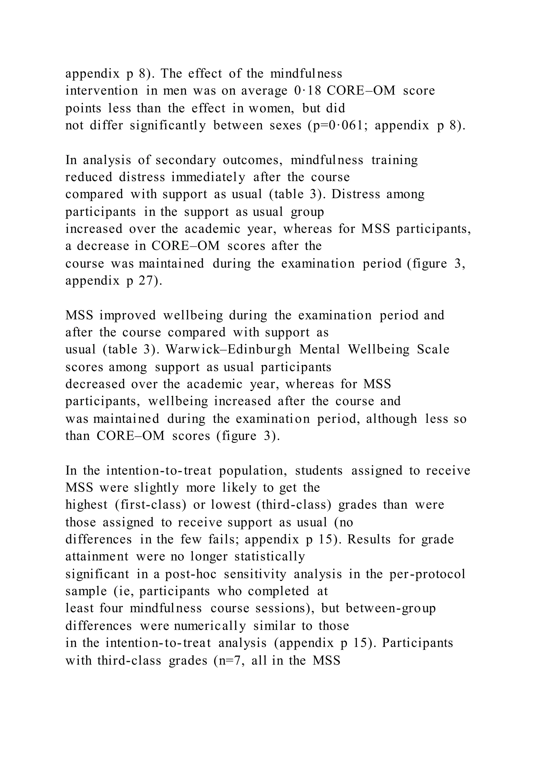 appendix p 8). The effect of the mindfulness
intervention in men was on average 0·18 CORE–OM score
points less than the effect in women, but did
not differ significantly between sexes (p=0·061; appendix p 8).
In analysis of secondary outcomes, mindfulness training
reduced distress immediately after the course
compared with support as usual (table 3). Distress among
participants in the support as usual group
increased over the academic year, whereas for MSS participants,
a decrease in CORE–OM scores after the
course was maintained during the examination period (figure 3,
appendix p 27).
MSS improved wellbeing during the examination period and
after the course compared with support as
usual (table 3). Warwick–Edinburgh Mental Wellbeing Scale
scores among support as usual participants
decreased over the academic year, whereas for MSS
participants, wellbeing increased after the course and
was maintained during the examination period, although less so
than CORE–OM scores (figure 3).
In the intention-to-treat population, students assigned to receive
MSS were slightly more likely to get the
highest (first-class) or lowest (third-class) grades than were
those assigned to receive support as usual (no
differences in the few fails; appendix p 15). Results for grade
attainment were no longer statistically
significant in a post-hoc sensitivity analysis in the per-protocol
sample (ie, participants who completed at
least four mindfulness course sessions), but between-group
differences were numerically similar to those
in the intention-to-treat analysis (appendix p 15). Participants
with third-class grades (n=7, all in the MSS
 