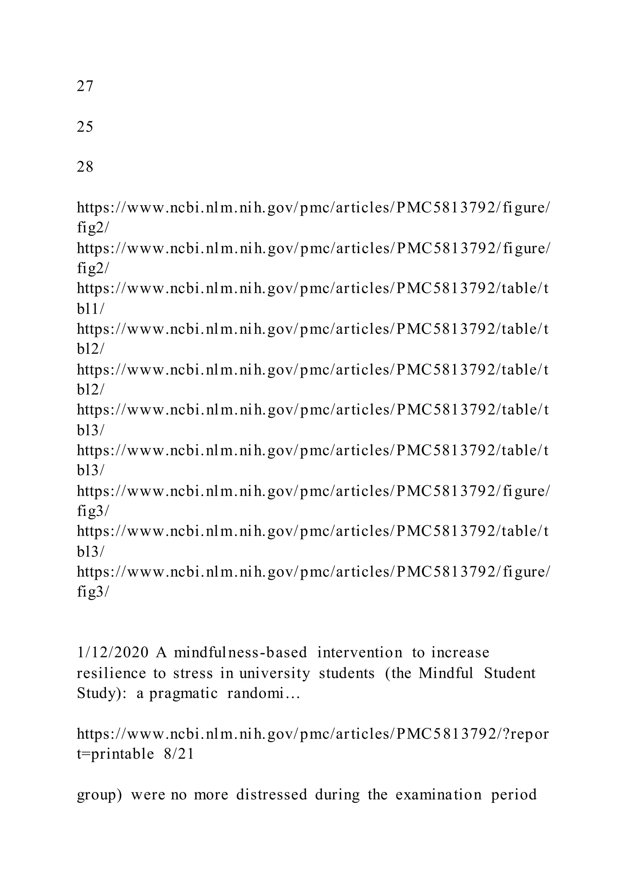 27
25
28
https://www.ncbi.nlm.nih.gov/pmc/articles/PMC5813792/figure/
fig2/
https://www.ncbi.nlm.nih.gov/pmc/articles/PMC5813792/figure/
fig2/
https://www.ncbi.nlm.nih.gov/pmc/articles/PMC5813792/table/t
bl1/
https://www.ncbi.nlm.nih.gov/pmc/articles/PMC5813792/table/t
bl2/
https://www.ncbi.nlm.nih.gov/pmc/articles/PMC5813792/table/t
bl2/
https://www.ncbi.nlm.nih.gov/pmc/articles/PMC5813792/table/t
bl3/
https://www.ncbi.nlm.nih.gov/pmc/articles/PMC5813792/table/t
bl3/
https://www.ncbi.nlm.nih.gov/pmc/articles/PMC5813792/figure/
fig3/
https://www.ncbi.nlm.nih.gov/pmc/articles/PMC5813792/table/t
bl3/
https://www.ncbi.nlm.nih.gov/pmc/articles/PMC5813792/figure/
fig3/
1/12/2020 A mindfulness-based intervention to increase
resilience to stress in university students (the Mindful Student
Study): a pragmatic randomi…
https://www.ncbi.nlm.nih.gov/pmc/articles/PMC5813792/?repor
t=printable 8/21
group) were no more distressed during the examination period
 