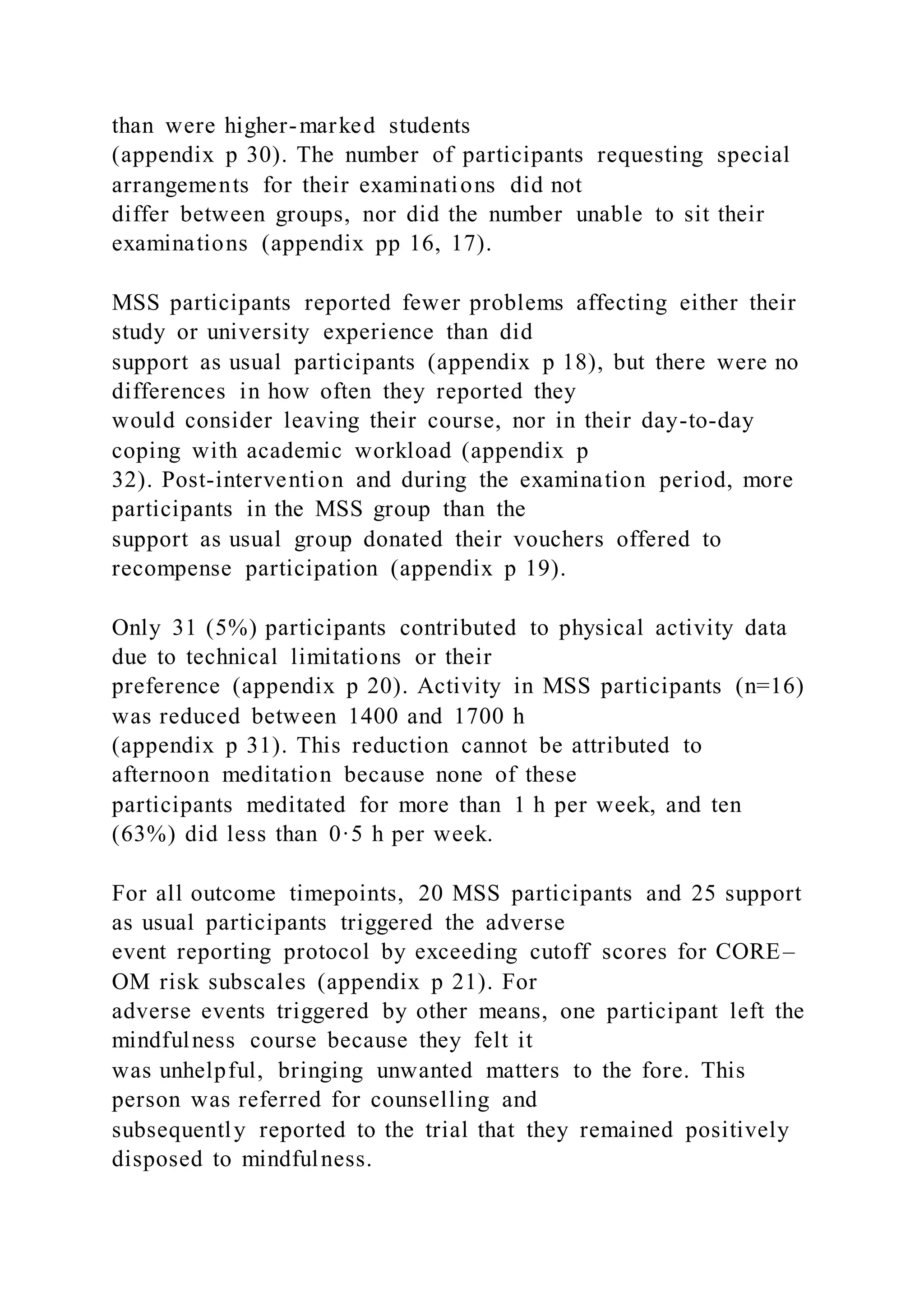than were higher-marked students
(appendix p 30). The number of participants requesting special
arrangements for their examinations did not
differ between groups, nor did the number unable to sit their
examinations (appendix pp 16, 17).
MSS participants reported fewer problems affecting either their
study or university experience than did
support as usual participants (appendix p 18), but there were no
differences in how often they reported they
would consider leaving their course, nor in their day-to-day
coping with academic workload (appendix p
32). Post-intervention and during the examination period, more
participants in the MSS group than the
support as usual group donated their vouchers offered to
recompense participation (appendix p 19).
Only 31 (5%) participants contributed to physical activity data
due to technical limitations or their
preference (appendix p 20). Activity in MSS participants (n=16)
was reduced between 1400 and 1700 h
(appendix p 31). This reduction cannot be attributed to
afternoon meditation because none of these
participants meditated for more than 1 h per week, and ten
(63%) did less than 0·5 h per week.
For all outcome timepoints, 20 MSS participants and 25 support
as usual participants triggered the adverse
event reporting protocol by exceeding cutoff scores for CORE–
OM risk subscales (appendix p 21). For
adverse events triggered by other means, one participant left the
mindfulness course because they felt it
was unhelpful, bringing unwanted matters to the fore. This
person was referred for counselling and
subsequently reported to the trial that they remained positively
disposed to mindfulness.
 