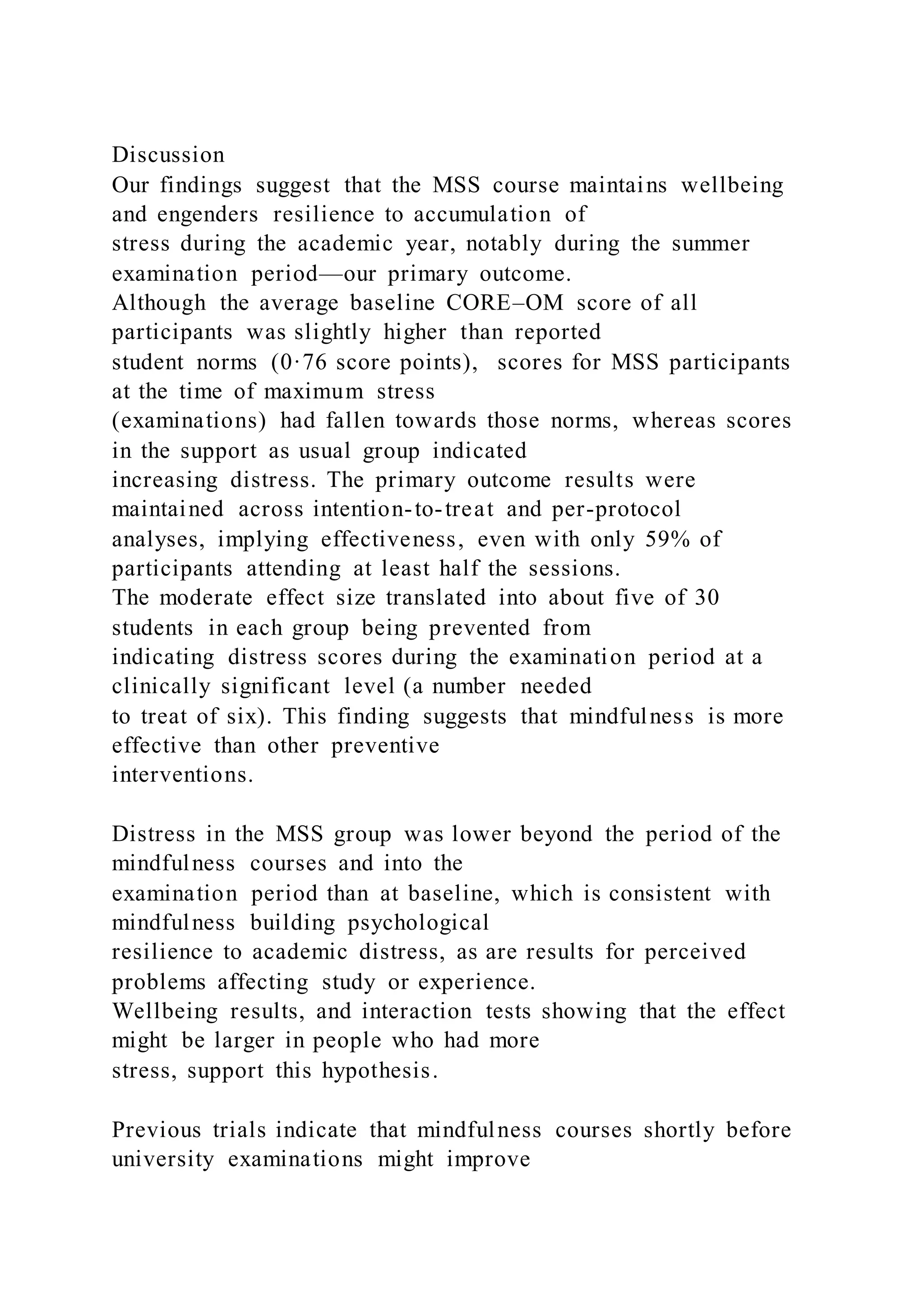 Discussion
Our findings suggest that the MSS course maintains wellbeing
and engenders resilience to accumulation of
stress during the academic year, notably during the summer
examination period—our primary outcome.
Although the average baseline CORE–OM score of all
participants was slightly higher than reported
student norms (0·76 score points), scores for MSS participants
at the time of maximum stress
(examinations) had fallen towards those norms, whereas scores
in the support as usual group indicated
increasing distress. The primary outcome results were
maintained across intention-to-treat and per-protocol
analyses, implying effectiveness, even with only 59% of
participants attending at least half the sessions.
The moderate effect size translated into about five of 30
students in each group being prevented from
indicating distress scores during the examination period at a
clinically significant level (a number needed
to treat of six). This finding suggests that mindfulness is more
effective than other preventive
interventions.
Distress in the MSS group was lower beyond the period of the
mindfulness courses and into the
examination period than at baseline, which is consistent with
mindfulness building psychological
resilience to academic distress, as are results for perceived
problems affecting study or experience.
Wellbeing results, and interaction tests showing that the effect
might be larger in people who had more
stress, support this hypothesis.
Previous trials indicate that mindfulness courses shortly before
university examinations might improve
 