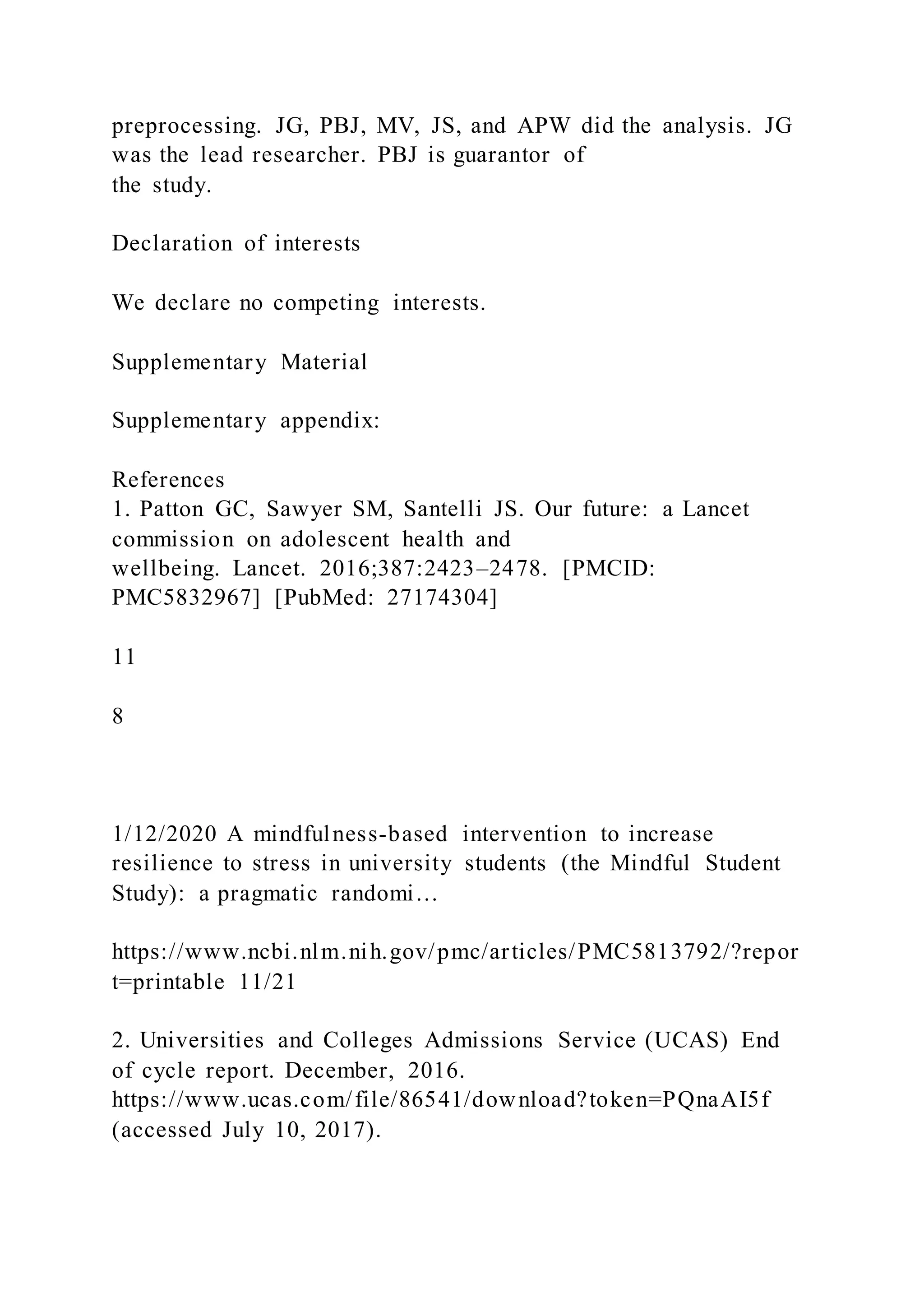 preprocessing. JG, PBJ, MV, JS, and APW did the analysis. JG
was the lead researcher. PBJ is guarantor of
the study.
Declaration of interests
We declare no competing interests.
Supplementary Material
Supplementary appendix:
References
1. Patton GC, Sawyer SM, Santelli JS. Our future: a Lancet
commission on adolescent health and
wellbeing. Lancet. 2016;387:2423–2478. [PMCID:
PMC5832967] [PubMed: 27174304]
11
8
1/12/2020 A mindfulness-based intervention to increase
resilience to stress in university students (the Mindful Student
Study): a pragmatic randomi…
https://www.ncbi.nlm.nih.gov/pmc/articles/PMC5813792/?repor
t=printable 11/21
2. Universities and Colleges Admissions Service (UCAS) End
of cycle report. December, 2016.
https://www.ucas.com/file/86541/download?token=PQnaAI5f
(accessed July 10, 2017).
 