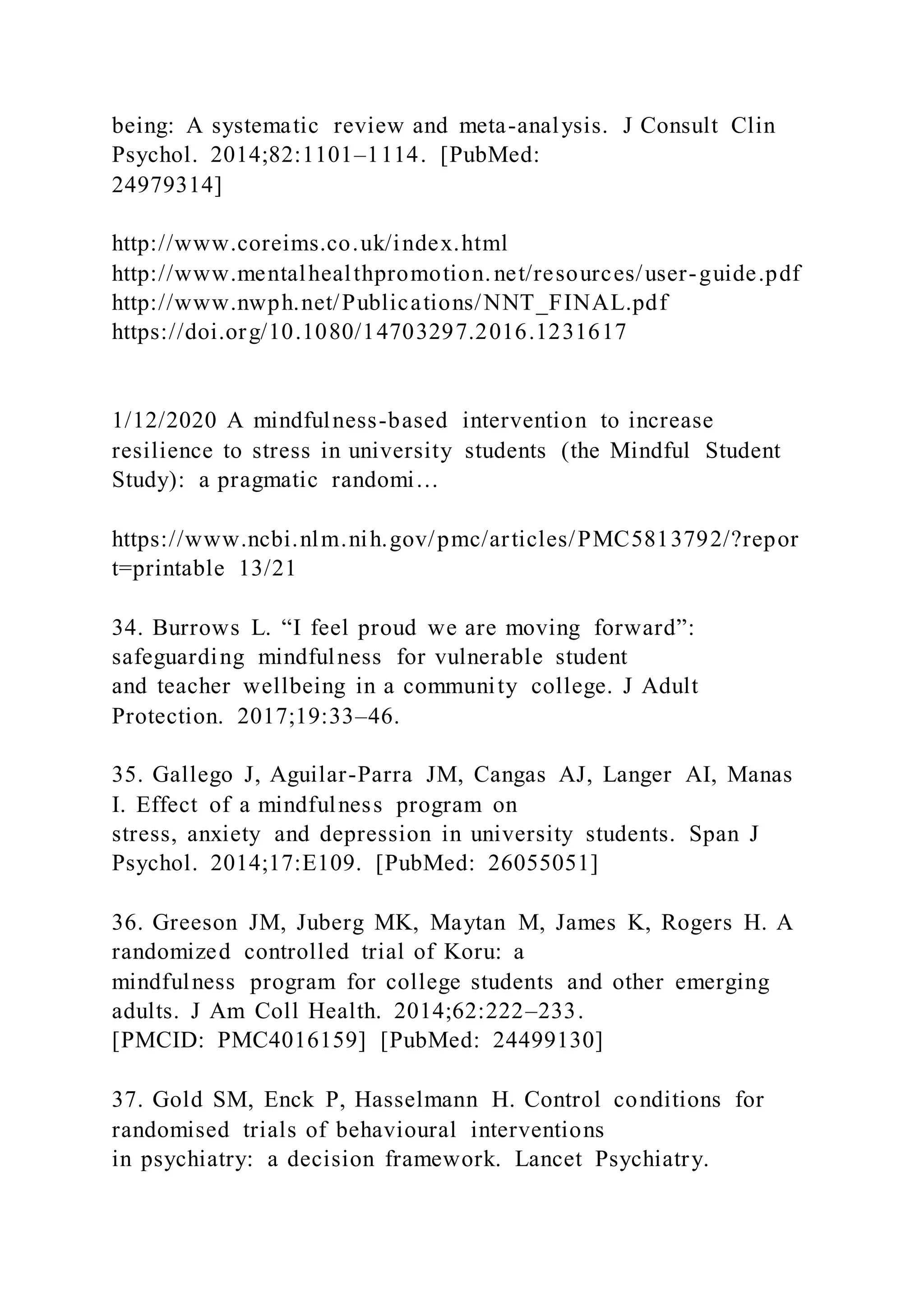being: A systematic review and meta-analysis. J Consult Clin
Psychol. 2014;82:1101–1114. [PubMed:
24979314]
http://www.coreims.co.uk/index.html
http://www.mentalhealthpromotion.net/resources/user-guide.pdf
http://www.nwph.net/Publications/NNT_FINAL.pdf
https://doi.org/10.1080/14703297.2016.1231617
1/12/2020 A mindfulness-based intervention to increase
resilience to stress in university students (the Mindful Student
Study): a pragmatic randomi…
https://www.ncbi.nlm.nih.gov/pmc/articles/PMC5813792/?repor
t=printable 13/21
34. Burrows L. “I feel proud we are moving forward”:
safeguarding mindfulness for vulnerable student
and teacher wellbeing in a community college. J Adult
Protection. 2017;19:33–46.
35. Gallego J, Aguilar-Parra JM, Cangas AJ, Langer AI, Manas
I. Effect of a mindfulness program on
stress, anxiety and depression in university students. Span J
Psychol. 2014;17:E109. [PubMed: 26055051]
36. Greeson JM, Juberg MK, Maytan M, James K, Rogers H. A
randomized controlled trial of Koru: a
mindfulness program for college students and other emerging
adults. J Am Coll Health. 2014;62:222–233.
[PMCID: PMC4016159] [PubMed: 24499130]
37. Gold SM, Enck P, Hasselmann H. Control conditions for
randomised trials of behavioural interventions
in psychiatry: a decision framework. Lancet Psychiatry.
 