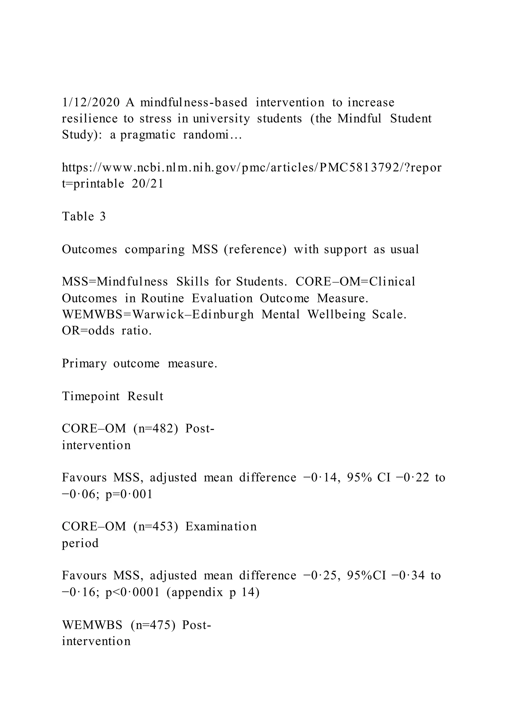 1/12/2020 A mindfulness-based intervention to increase
resilience to stress in university students (the Mindful Student
Study): a pragmatic randomi…
https://www.ncbi.nlm.nih.gov/pmc/articles/PMC5813792/?repor
t=printable 20/21
Table 3
Outcomes comparing MSS (reference) with support as usual
MSS=Mindfulness Skills for Students. CORE–OM=Clinical
Outcomes in Routine Evaluation Outcome Measure.
WEMWBS=Warwick–Edinburgh Mental Wellbeing Scale.
OR=odds ratio.
Primary outcome measure.
Timepoint Result
CORE–OM (n=482) Post-
intervention
Favours MSS, adjusted mean difference −0·14, 95% CI −0·22 to
−0·06; p=0·001
CORE–OM (n=453) Examination
period
Favours MSS, adjusted mean difference −0·25, 95%CI −0·34 to
−0·16; p<0·0001 (appendix p 14)
WEMWBS (n=475) Post-
intervention
 