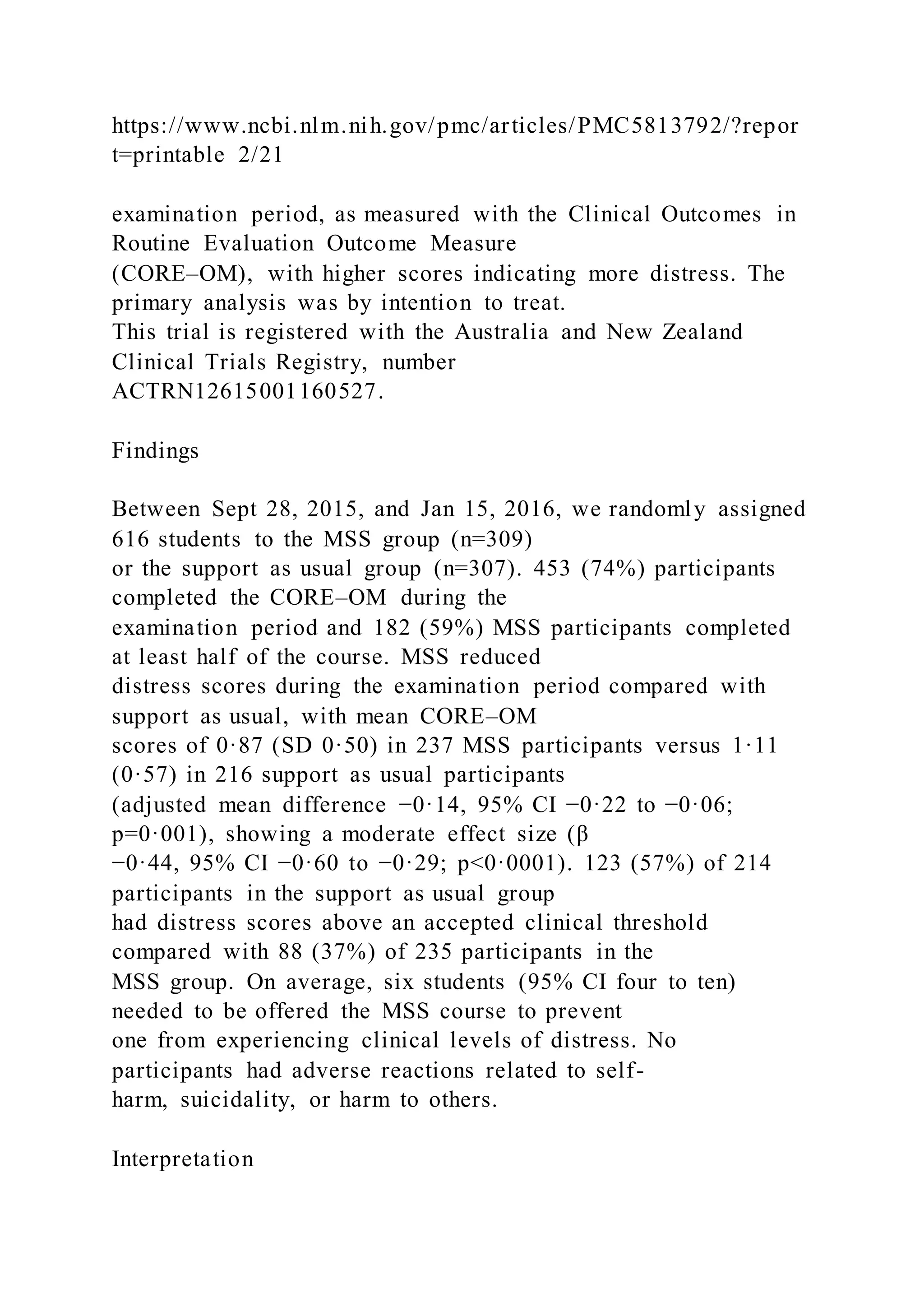 https://www.ncbi.nlm.nih.gov/pmc/articles/PMC5813792/?repor
t=printable 2/21
examination period, as measured with the Clinical Outcomes in
Routine Evaluation Outcome Measure
(CORE–OM), with higher scores indicating more distress. The
primary analysis was by intention to treat.
This trial is registered with the Australia and New Zealand
Clinical Trials Registry, number
ACTRN12615001160527.
Findings
Between Sept 28, 2015, and Jan 15, 2016, we randomly assigned
616 students to the MSS group (n=309)
or the support as usual group (n=307). 453 (74%) participants
completed the CORE–OM during the
examination period and 182 (59%) MSS participants completed
at least half of the course. MSS reduced
distress scores during the examination period compared with
support as usual, with mean CORE–OM
scores of 0·87 (SD 0·50) in 237 MSS participants versus 1·11
(0·57) in 216 support as usual participants
(adjusted mean difference −0·14, 95% CI −0·22 to −0·06;
p=0·001), showing a moderate effect size (β
−0·44, 95% CI −0·60 to −0·29; p<0·0001). 123 (57%) of 214
participants in the support as usual group
had distress scores above an accepted clinical threshold
compared with 88 (37%) of 235 participants in the
MSS group. On average, six students (95% CI four to ten)
needed to be offered the MSS course to prevent
one from experiencing clinical levels of distress. No
participants had adverse reactions related to self-
harm, suicidality, or harm to others.
Interpretation
 