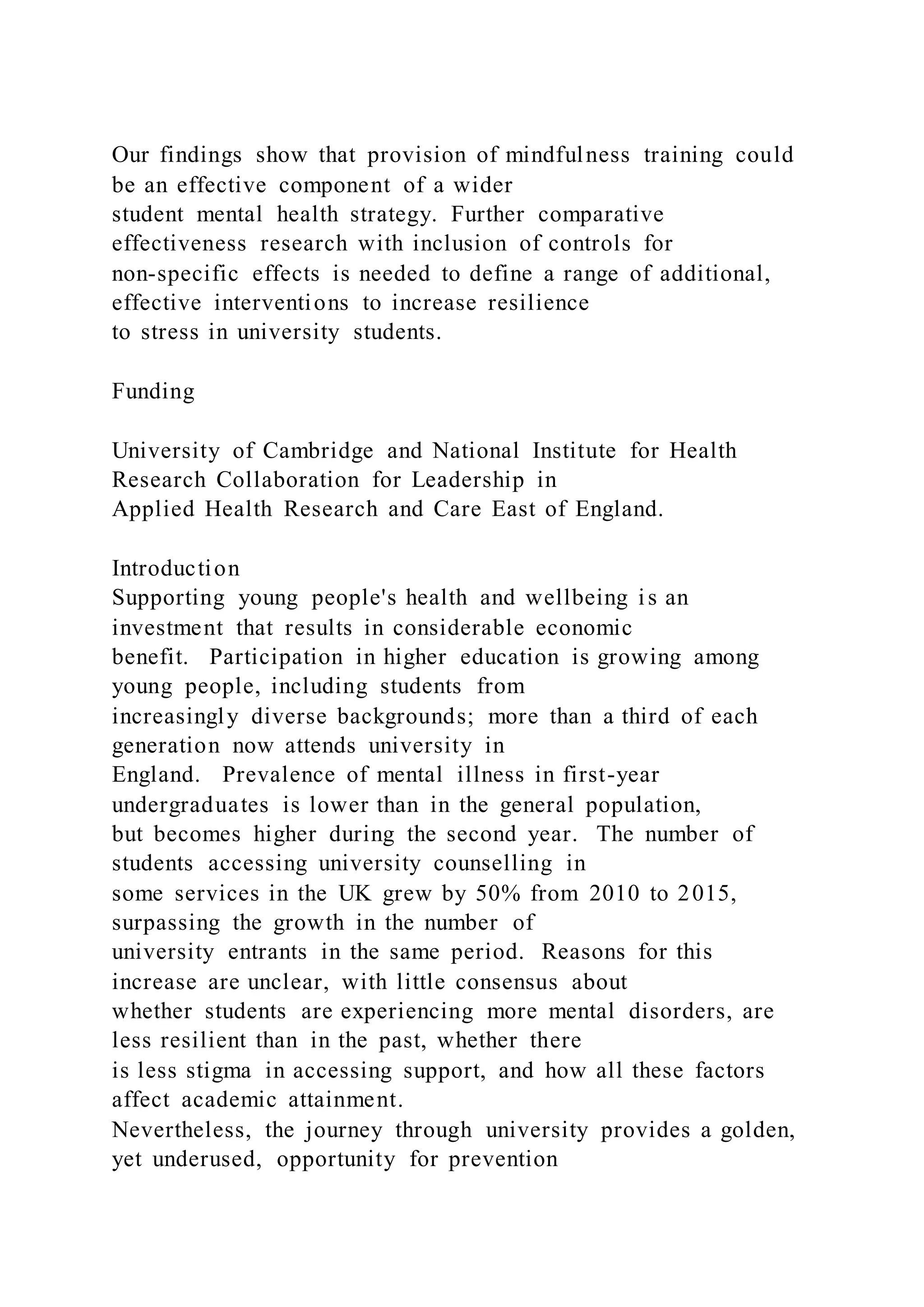 Our findings show that provision of mindfulness training could
be an effective component of a wider
student mental health strategy. Further comparative
effectiveness research with inclusion of controls for
non-specific effects is needed to define a range of additional,
effective interventions to increase resilience
to stress in university students.
Funding
University of Cambridge and National Institute for Health
Research Collaboration for Leadership in
Applied Health Research and Care East of England.
Introduction
Supporting young people's health and wellbeing is an
investment that results in considerable economic
benefit. Participation in higher education is growing among
young people, including students from
increasingly diverse backgrounds; more than a third of each
generation now attends university in
England. Prevalence of mental illness in first-year
undergraduates is lower than in the general population,
but becomes higher during the second year. The number of
students accessing university counselling in
some services in the UK grew by 50% from 2010 to 2015,
surpassing the growth in the number of
university entrants in the same period. Reasons for this
increase are unclear, with little consensus about
whether students are experiencing more mental disorders, are
less resilient than in the past, whether there
is less stigma in accessing support, and how all these factors
affect academic attainment.
Nevertheless, the journey through university provides a golden,
yet underused, opportunity for prevention
 