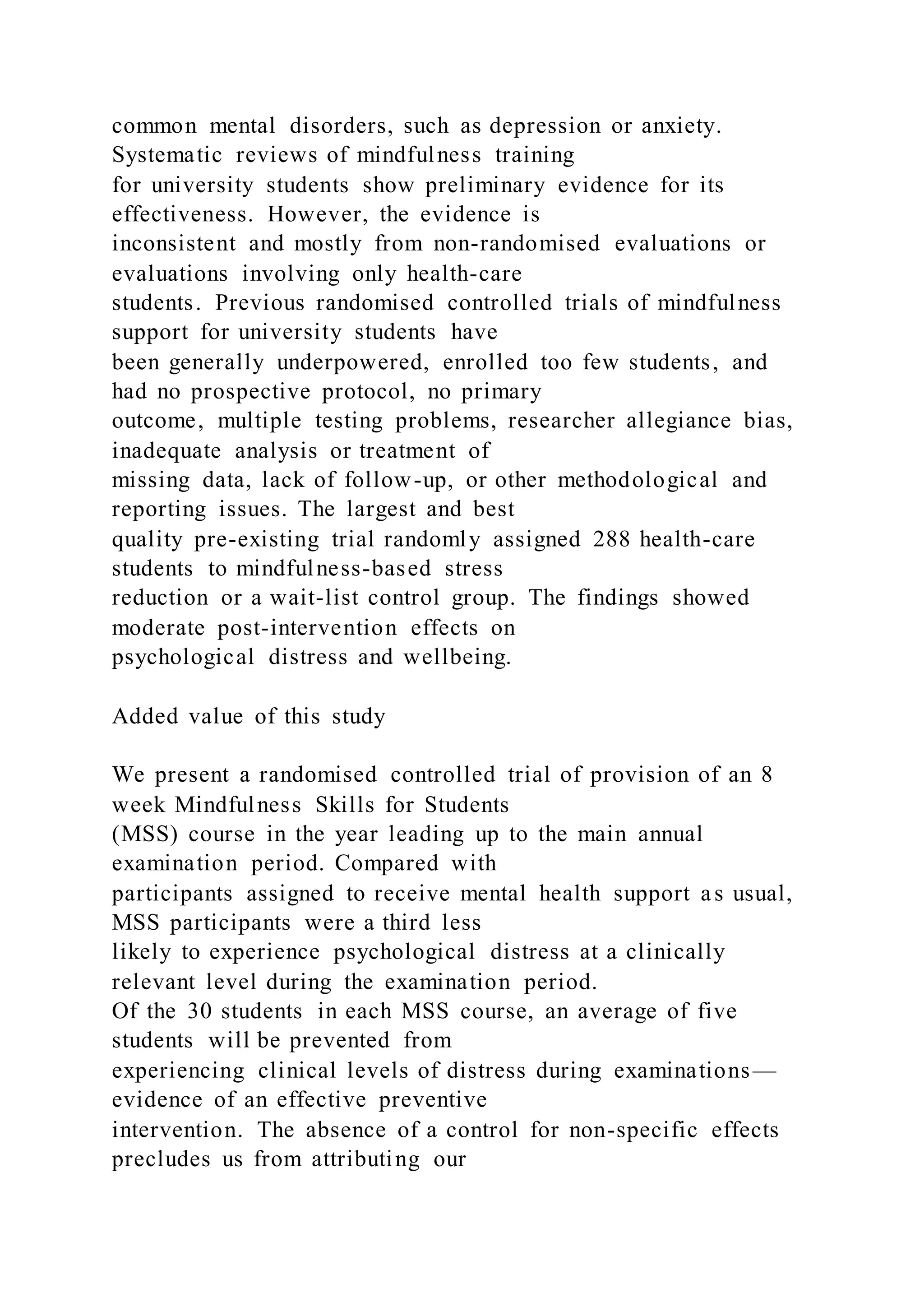 common mental disorders, such as depression or anxiety.
Systematic reviews of mindfulness training
for university students show preliminary evidence for its
effectiveness. However, the evidence is
inconsistent and mostly from non-randomised evaluations or
evaluations involving only health-care
students. Previous randomised controlled trials of mindfulness
support for university students have
been generally underpowered, enrolled too few students, and
had no prospective protocol, no primary
outcome, multiple testing problems, researcher allegiance bias,
inadequate analysis or treatment of
missing data, lack of follow-up, or other methodological and
reporting issues. The largest and best
quality pre-existing trial randomly assigned 288 health-care
students to mindfulness-based stress
reduction or a wait-list control group. The findings showed
moderate post-intervention effects on
psychological distress and wellbeing.
Added value of this study
We present a randomised controlled trial of provision of an 8
week Mindfulness Skills for Students
(MSS) course in the year leading up to the main annual
examination period. Compared with
participants assigned to receive mental health support as usual,
MSS participants were a third less
likely to experience psychological distress at a clinically
relevant level during the examination period.
Of the 30 students in each MSS course, an average of five
students will be prevented from
experiencing clinical levels of distress during examinations—
evidence of an effective preventive
intervention. The absence of a control for non-specific effects
precludes us from attributing our
 