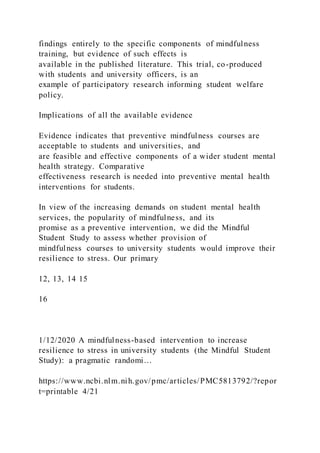 findings entirely to the specific components of mindfulness
training, but evidence of such effects is
available in the published literature. This trial, co-produced
with students and university officers, is an
example of participatory research informing student welfare
policy.
Implications of all the available evidence
Evidence indicates that preventive mindfulness courses are
acceptable to students and universities, and
are feasible and effective components of a wider student mental
health strategy. Comparative
effectiveness research is needed into preventive mental health
interventions for students.
In view of the increasing demands on student mental health
services, the popularity of mindfulness, and its
promise as a preventive intervention, we did the Mindful
Student Study to assess whether provision of
mindfulness courses to university students would improve their
resilience to stress. Our primary
12, 13, 14 15
16
1/12/2020 A mindfulness-based intervention to increase
resilience to stress in university students (the Mindful Student
Study): a pragmatic randomi…
https://www.ncbi.nlm.nih.gov/pmc/articles/PMC5813792/?repor
t=printable 4/21
 