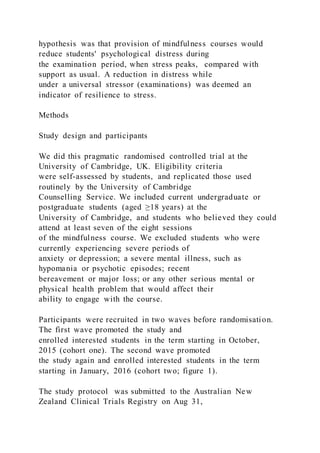 hypothesis was that provision of mindfulness courses would
reduce students' psychological distress during
the examination period, when stress peaks, compared with
support as usual. A reduction in distress while
under a universal stressor (examinations) was deemed an
indicator of resilience to stress.
Methods
Study design and participants
We did this pragmatic randomised controlled trial at the
University of Cambridge, UK. Eligibility criteria
were self-assessed by students, and replicated those used
routinely by the University of Cambridge
Counselling Service. We included current undergraduate or
postgraduate students (aged ≥18 years) at the
University of Cambridge, and students who believed they could
attend at least seven of the eight sessions
of the mindfulness course. We excluded students who were
currently experiencing severe periods of
anxiety or depression; a severe mental illness, such as
hypomania or psychotic episodes; recent
bereavement or major loss; or any other serious mental or
physical health problem that would affect their
ability to engage with the course.
Participants were recruited in two waves before randomisation.
The first wave promoted the study and
enrolled interested students in the term starting in October,
2015 (cohort one). The second wave promoted
the study again and enrolled interested students in the term
starting in January, 2016 (cohort two; figure 1).
The study protocol was submitted to the Australian New
Zealand Clinical Trials Registry on Aug 31,
 