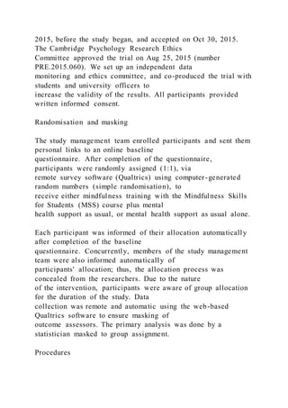2015, before the study began, and accepted on Oct 30, 2015.
The Cambridge Psychology Research Ethics
Committee approved the trial on Aug 25, 2015 (number
PRE.2015.060). We set up an independent data
monitoring and ethics committee, and co-produced the trial with
students and university officers to
increase the validity of the results. All participants provided
written informed consent.
Randomisation and masking
The study management team enrolled participants and sent them
personal links to an online baseline
questionnaire. After completion of the questionnaire,
participants were randomly assigned (1:1), via
remote survey software (Qualtrics) using computer-generated
random numbers (simple randomisation), to
receive either mindfulness training with the Mindfulness Skills
for Students (MSS) course plus mental
health support as usual, or mental health support as usual alone.
Each participant was informed of their allocation automatically
after completion of the baseline
questionnaire. Concurrently, members of the study management
team were also informed automatically of
participants' allocation; thus, the allocation process was
concealed from the researchers. Due to the nature
of the intervention, participants were aware of group allocation
for the duration of the study. Data
collection was remote and automatic using the web-based
Qualtrics software to ensure masking of
outcome assessors. The primary analysis was done by a
statistician masked to group assignment.
Procedures
 