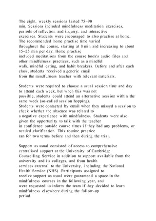 The eight, weekly sessions lasted 75–90
min. Sessions included mindfulness meditation exercises,
periods of reflection and inquiry, and interactive
exercises. Students were encouraged to also practise at home.
The recommended home practise time varied
throughout the course, starting at 8 min and increasing to about
15–25 min per day. Home practise
included meditations from the course book's audio files and
other mindfulness practices, such as a mindful
walk, mindful eating, and habit breakers. Before and after each
class, students received a generic email
from the mindfulness teacher with relevant materials.
Students were required to choose a usual session time and day
to attend each week, but when this was not
possible, students could attend an alternative session within the
same week (so-called session hopping).
Students were contacted by email when they missed a session to
check whether the absence was related to
a negative experience with mindfulness. Students were also
given the opportunity to talk with the teacher
in confidence outside course times if they had any problems, or
needed clarification. This routine practice
ran for two terms before and then during the trial.
Support as usual consisted of access to comprehensive
centralised support at the University of Cambridge
Counselling Service in addition to support available from the
university and its colleges, and from health
services external to the University, including the National
Health Service (NHS). Participants assigned to
receive support as usual were guaranteed a space in the
mindfulness courses in the following year, and
were requested to inform the team if they decided to learn
mindfulness elsewhere during the follow-up
period.
 
