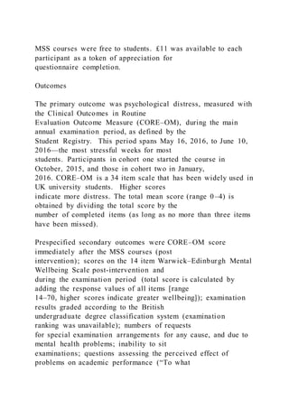 MSS courses were free to students. £11 was available to each
participant as a token of appreciation for
questionnaire completion.
Outcomes
The primary outcome was psychological distress, measured with
the Clinical Outcomes in Routine
Evaluation Outcome Measure (CORE–OM), during the main
annual examination period, as defined by the
Student Registry. This period spans May 16, 2016, to June 10,
2016—the most stressful weeks for most
students. Participants in cohort one started the course in
October, 2015, and those in cohort two in January,
2016. CORE–OM is a 34 item scale that has been widely used in
UK university students. Higher scores
indicate more distress. The total mean score (range 0–4) is
obtained by dividing the total score by the
number of completed items (as long as no more than three items
have been missed).
Prespecified secondary outcomes were CORE–OM score
immediately after the MSS courses (post
intervention); scores on the 14 item Warwick–Edinburgh Mental
Wellbeing Scale post-intervention and
during the examination period (total score is calculated by
adding the response values of all items [range
14–70, higher scores indicate greater wellbeing]); examination
results graded according to the British
undergraduate degree classification system (examination
ranking was unavailable); numbers of requests
for special examination arrangements for any cause, and due to
mental health problems; inability to sit
examinations; questions assessing the perceived effect of
problems on academic performance (“To what
 