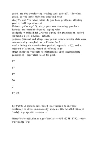 extent are you considering leaving your course?”, “To what
extent do you have problems affecting your
study?”, and “To what extent do you have problems affecting
your overall experience at
University/College?”); daily questions assessing problem-
focused and emotion-focused coping with
academic workload for 2 weeks during the examination period
(appendix p 5); physical activity
patterns (diurnal and sleep; smartphone accelerometer data were
automatically sampled every 15 min for 2
weeks during the examination period [appendix p 6]); and a
measure of altruism, based on offering high-
street shopping vouchers to participants upon questionnaire
completion (equivalent to £3 for post-
17
17
19
20
21
17, 22
1/12/2020 A mindfulness-based intervention to increase
resilience to stress in university students (the Mindful Student
Study): a pragmatic randomi…
https://www.ncbi.nlm.nih.gov/pmc/articles/PMC5813792/?repor
t=printable 6/21
 