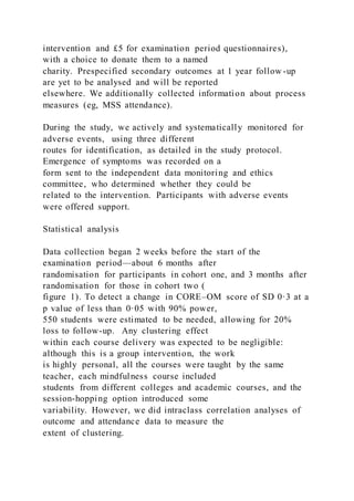 intervention and £5 for examination period questionnaires),
with a choice to donate them to a named
charity. Prespecified secondary outcomes at 1 year follow -up
are yet to be analysed and will be reported
elsewhere. We additionally collected information about process
measures (eg, MSS attendance).
During the study, we actively and systematically monitored for
adverse events, using three different
routes for identification, as detailed in the study protocol.
Emergence of symptoms was recorded on a
form sent to the independent data monitoring and ethics
committee, who determined whether they could be
related to the intervention. Participants with adverse events
were offered support.
Statistical analysis
Data collection began 2 weeks before the start of the
examination period—about 6 months after
randomisation for participants in cohort one, and 3 months after
randomisation for those in cohort two (
figure 1). To detect a change in CORE–OM score of SD 0·3 at a
p value of less than 0·05 with 90% power,
550 students were estimated to be needed, allowing for 20%
loss to follow-up. Any clustering effect
within each course delivery was expected to be negligible:
although this is a group intervention, the work
is highly personal, all the courses were taught by the same
teacher, each mindfulness course included
students from different colleges and academic courses, and the
session-hopping option introduced some
variability. However, we did intraclass correlation analyses of
outcome and attendance data to measure the
extent of clustering.
 