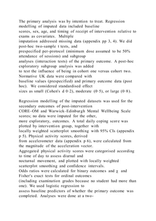The primary analysis was by intention to treat. Regression
modelling of imputed data included baseline
scores, sex, age, and timing of receipt of intervention relative to
exams as covariates. Multiple
imputation addressed missing data (appendix pp 3, 4). We did
post-hoc two-sample t tests, and
prespecified per-protocol (minimum dose assumed to be 50%
attendance of sessions) and subgroup
analyses (interaction tests) of the primary outcome. A post-hoc
exploratory subgroup analysis was added
to test the influence of being in cohort one versus cohort two.
Normative UK data were compared with
baseline values (prespecified) and primary outcome data (post
hoc). We considered standardised effect
sizes as small (Cohen's d 0·2), moderate (0·5), or large (0·8).
Regression modelling of the imputed datasets was used for the
secondary outcomes of post-intervention
CORE–OM and Warwick–Edinburgh Mental Wellbeing Scale
scores; no data were imputed for the other,
more exploratory, outcomes. A total daily coping score was
plotted by intervention group, together with
locally weighted scatterplot smoothing with 95% CIs (appendix
p 5). Physical activity scores, derived
from accelerometer data (appendix p 6), were calculated from
the magnitude of the acceleration vector.
Aggregated physical activity scores were categorised according
to time of day to assess diurnal and
nocturnal movement, and plotted with locally weighted
scatterplot smoothing and confidence intervals.
Odds ratios were calculated for binary outcomes and χ and
Fisher's exact tests for ordinal outcomes
(including examination grades because no student had more than
one). We used logistic regression to
assess baseline predictors of whether the primary outcome was
completed. Analyses were done at a two-
 