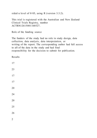 sided α level of 0·05, using R (version 3.3.2).
This trial is registered with the Australian and New Zealand
Clinical Trials Registry, number
ACTRN12615001160527.
Role of the funding source
The funders of the study had no role in study design, data
collection, data analysis, data interpretation, or
writing of the report. The corresponding author had full access
to all of the data in the study and had final
responsibility for the decision to submit for publication.
Results
17
23
17
17
20
24
20
25
26
2
 