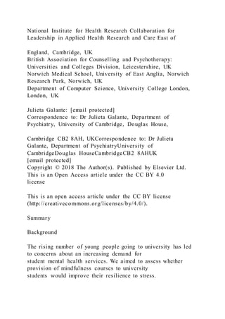 National Institute for Health Research Collaboration for
Leadership in Applied Health Research and Care East of
England, Cambridge, UK
British Association for Counselling and Psychotherapy:
Universities and Colleges Division, Leicestershire, UK
Norwich Medical School, University of East Anglia, Norwich
Research Park, Norwich, UK
Department of Computer Science, University College London,
London, UK
Julieta Galante: [email protected]
Correspondence to: Dr Julieta Galante, Department of
Psychiatry, University of Cambridge, Douglas House,
Cambridge CB2 8AH, UKCorrespondence to: Dr Julieta
Galante, Department of PsychiatryUniversity of
CambridgeDouglas HouseCambridgeCB2 8AHUK
[email protected]
Copyright © 2018 The Author(s). Published by Elsevier Ltd.
This is an Open Access article under the CC BY 4.0
license
This is an open access article under the CC BY license
(http://creativecommons.org/licenses/by/4.0/).
Summary
Background
The rising number of young people going to university has led
to concerns about an increasing demand for
student mental health services. We aimed to assess whether
provision of mindfulness courses to university
students would improve their resilience to stress.
 