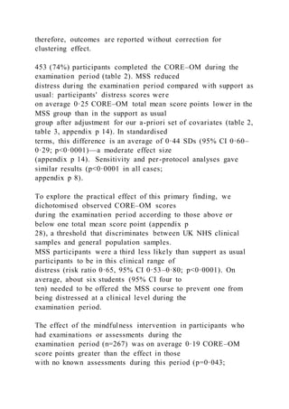 therefore, outcomes are reported without correction for
clustering effect.
453 (74%) participants completed the CORE–OM during the
examination period (table 2). MSS reduced
distress during the examination period compared with support as
usual: participants' distress scores were
on average 0·25 CORE–OM total mean score points lower in the
MSS group than in the support as usual
group after adjustment for our a-priori set of covariates (table 2,
table 3, appendix p 14). In standardised
terms, this difference is an average of 0·44 SDs (95% CI 0·60–
0·29; p<0·0001)—a moderate effect size
(appendix p 14). Sensitivity and per-protocol analyses gave
similar results (p<0·0001 in all cases;
appendix p 8).
To explore the practical effect of this primary finding, we
dichotomised observed CORE–OM scores
during the examination period according to those above or
below one total mean score point (appendix p
28), a threshold that discriminates between UK NHS clinical
samples and general population samples.
MSS participants were a third less likely than support as usual
participants to be in this clinical range of
distress (risk ratio 0·65, 95% CI 0·53–0·80; p<0·0001). On
average, about six students (95% CI four to
ten) needed to be offered the MSS course to prevent one from
being distressed at a clinical level during the
examination period.
The effect of the mindfulness intervention in participants who
had examinations or assessments during the
examination period (n=267) was on average 0·19 CORE–OM
score points greater than the effect in those
with no known assessments during this period (p=0·043;
 