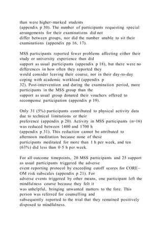 than were higher-marked students
(appendix p 30). The number of participants requesting special
arrangements for their examinations did not
differ between groups, nor did the number unable to sit their
examinations (appendix pp 16, 17).
MSS participants reported fewer problems affecting either their
study or university experience than did
support as usual participants (appendix p 18), but there were no
differences in how often they reported they
would consider leaving their course, nor in their day-to-day
coping with academic workload (appendix p
32). Post-intervention and during the examination period, more
participants in the MSS group than the
support as usual group donated their vouchers offered to
recompense participation (appendix p 19).
Only 31 (5%) participants contributed to physical activity data
due to technical limitations or their
preference (appendix p 20). Activity in MSS participants (n=16)
was reduced between 1400 and 1700 h
(appendix p 31). This reduction cannot be attributed to
afternoon meditation because none of these
participants meditated for more than 1 h per week, and ten
(63%) did less than 0·5 h per week.
For all outcome timepoints, 20 MSS participants and 25 support
as usual participants triggered the adverse
event reporting protocol by exceeding cutoff scores for CORE–
OM risk subscales (appendix p 21). For
adverse events triggered by other means, one participant left the
mindfulness course because they felt it
was unhelpful, bringing unwanted matters to the fore. This
person was referred for counselling and
subsequently reported to the trial that they remained positively
disposed to mindfulness.
 