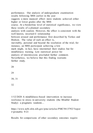 performance. Our analysis of undergraduate examination
results following MSS earlier in the year
suggests a more nuanced effect: more students achieved either
higher or lower grades after the MSS
course. At a borderline level of statistical significance, we view
these results of a planned secondary
analysis with caution. However, the effect is consistent with the
well known, inverted-U relationship
between arousal and performance first described by Yerkes and
Dodson. The value of such an effect is,
inevitably, personal and beyond the resolution of the trial; for
instance, an MSS participant achieving a low
mark might, in fact, have intermitted their studies but for
mindfulness training. Low statistical power for
analysis of intermissions precluded further comment.
Nevertheless, we believe that this finding warrants
further study.
20
29
30, 31
32
1/12/2020 A mindfulness-based intervention to increase
resilience to stress in university students (the Mindful Student
Study): a pragmatic randomi…
https://www.ncbi.nlm.nih.gov/pmc/articles/PMC5813792/?repor
t=printable 9/21
Results for comparisons of other secondary outcomes require
 