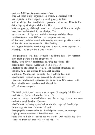 caution. MSS participants more often
donated their study payments to charity compared with
participants in the support as usual group, in line
with evidence that mindfulness promotes altruism. Results for
daily coping strategies did not differ
between groups, although small but relevant differences might
have gone undetected in our design. The
measurement of physical activity through mobile phone
accelerometers was difficult to interpret because
of the small, self-selected subsample; essentially, this element
of the trial was unsuccessful. The finding
that higher baseline wellbeing was related to non-response is
puzzling, and might be a type 1 error.
This pragmatic trial has strengths and limitations. By contrast
with most psychological intervention
trials, we actively monitored adverse reactions. The
mindfulness course evaluated in this trial, in
addition to its selection criteria and support structure, is
unlikely to cause clinically relevant adverse
reactions. Monitoring suggests that students learning
mindfulness should be encouraged to discuss any
concerns, unpleasant experiences, or adverse life events with
their mindfulness teacher, and should be
offered extra support.
The trial participants were a subsample of roughly 20 000 total
students self-selected on the basis of a
personal interest in mindfulness and the setting of concerns over
student mental health. However,
mindfulness training appealed to a wide range of Cambridge
University students in terms of socio-
demographic characteristics. Participants were, on average,
slightly more stressed at baseline than their
peers who did not volunteer for the study. Our results replicate
evidence from several smaller, mostly less
 