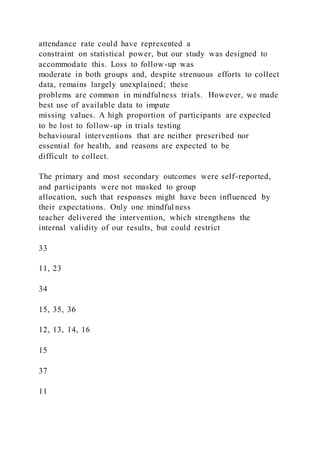 attendance rate could have represented a
constraint on statistical power, but our study was designed to
accommodate this. Loss to follow-up was
moderate in both groups and, despite strenuous efforts to collect
data, remains largely unexplained; these
problems are common in mindfulness trials. However, we made
best use of available data to impute
missing values. A high proportion of participants are expected
to be lost to follow-up in trials testing
behavioural interventions that are neither prescribed nor
essential for health, and reasons are expected to be
difficult to collect.
The primary and most secondary outcomes were self-reported,
and participants were not masked to group
allocation, such that responses might have been influenced by
their expectations. Only one mindful ness
teacher delivered the intervention, which strengthens the
internal validity of our results, but could restrict
33
11, 23
34
15, 35, 36
12, 13, 14, 16
15
37
11
 