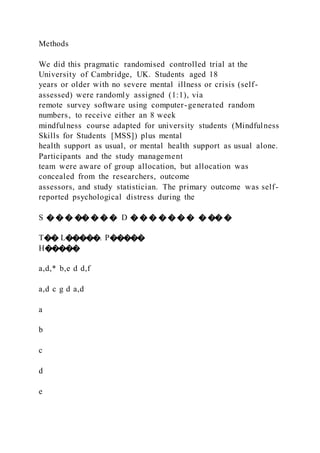 Methods
We did this pragmatic randomised controlled trial at the
University of Cambridge, UK. Students aged 18
years or older with no severe mental illness or crisis (self-
assessed) were randomly assigned (1:1), via
remote survey software using computer-generated random
numbers, to receive either an 8 week
mindfulness course adapted for university students (Mindfulness
Skills for Students [MSS]) plus mental
health support as usual, or mental health support as usual alone.
Participants and the study management
team were aware of group allocation, but allocation was
concealed from the researchers, outcome
assessors, and study statistician. The primary outcome was self-
reported psychological distress during the
S � � � �� � � � D � � � � � � � � �� �
T�� L�����. P�����
H�����
a,d,* b,e d d,f
a,d c g d a,d
a
b
c
d
e
 