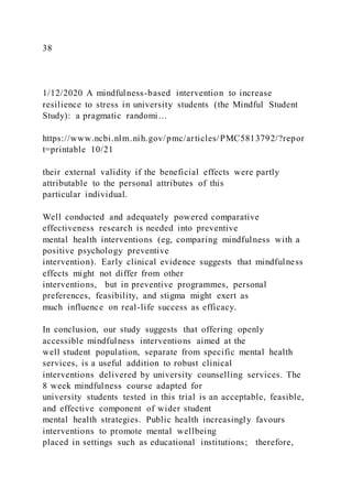 38
1/12/2020 A mindfulness-based intervention to increase
resilience to stress in university students (the Mindful Student
Study): a pragmatic randomi…
https://www.ncbi.nlm.nih.gov/pmc/articles/PMC5813792/?repor
t=printable 10/21
their external validity if the beneficial effects were partly
attributable to the personal attributes of this
particular individual.
Well conducted and adequately powered comparative
effectiveness research is needed into preventive
mental health interventions (eg, comparing mindfulness with a
positive psychology preventive
intervention). Early clinical evidence suggests that mindfulness
effects might not differ from other
interventions, but in preventive programmes, personal
preferences, feasibility, and stigma might exert as
much influence on real-life success as efficacy.
In conclusion, our study suggests that offering openly
accessible mindfulness interventions aimed at the
well student population, separate from specific mental health
services, is a useful addition to robust clinical
interventions delivered by university counselling services. The
8 week mindfulness course adapted for
university students tested in this trial is an acceptable, feasible,
and effective component of wider student
mental health strategies. Public health increasingly favours
interventions to promote mental wellbeing
placed in settings such as educational institutions; therefore,
 