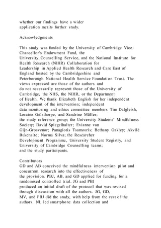 whether our findings have a wider
application merits further study.
Acknowledgments
This study was funded by the University of Cambridge Vice-
Chancellor's Endowment Fund, the
University Counselling Service, and the National Institute for
Health Research (NIHR) Collaboration for
Leadership in Applied Health Research and Care East of
England hosted by the Cambridgeshire and
Peterborough National Health Service Foundation Trust. The
views expressed are those of the authors and
do not necessarily represent those of the University of
Cambridge, the NHS, the NIHR, or the Department
of Health. We thank Elizabeth English for her independent
development of the intervention; independent
data monitoring and ethics committee members Tim Dalgleish,
Loraine Gelsthorpe, and Sandrine Müller;
the study reference group; the University Students' Mindfulness
Society; David Spiegelhalter; Evianne van
Gijn-Grosvenor; Panagiotis Tsamouris; Bethany Oakley; Akvilė
Bukenaite; Norma Silva; the Researcher
Development Programme, University Student Registry, and
University of Cambridge Counselling teams;
and the study participants.
Contributors
GD and AB conceived the mindfulness intervention pilot and
concurrent research into the effectiveness of
the provision. PBJ, AB, and GD applied for funding for a
randomised controlled trial. JG and PBJ
produced an initial draft of the protocol that was revised
through discussion with all the authors. JG, GD,
MV, and PBJ did the study, with help from the rest of the
authors. NL led smartphone data collection and
 