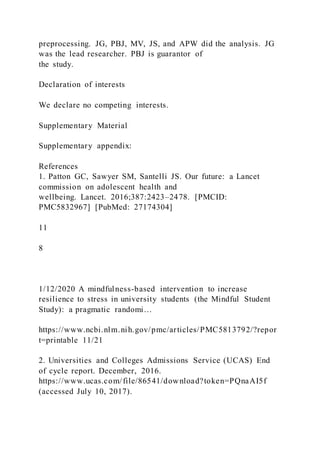 preprocessing. JG, PBJ, MV, JS, and APW did the analysis. JG
was the lead researcher. PBJ is guarantor of
the study.
Declaration of interests
We declare no competing interests.
Supplementary Material
Supplementary appendix:
References
1. Patton GC, Sawyer SM, Santelli JS. Our future: a Lancet
commission on adolescent health and
wellbeing. Lancet. 2016;387:2423–2478. [PMCID:
PMC5832967] [PubMed: 27174304]
11
8
1/12/2020 A mindfulness-based intervention to increase
resilience to stress in university students (the Mindful Student
Study): a pragmatic randomi…
https://www.ncbi.nlm.nih.gov/pmc/articles/PMC5813792/?repor
t=printable 11/21
2. Universities and Colleges Admissions Service (UCAS) End
of cycle report. December, 2016.
https://www.ucas.com/file/86541/download?token=PQnaAI5f
(accessed July 10, 2017).
 