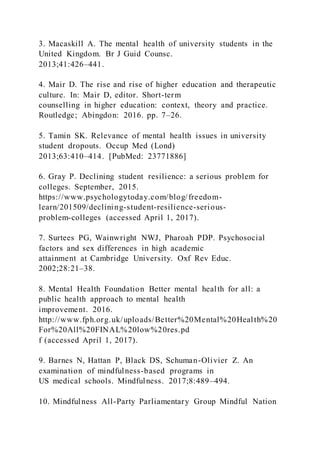 3. Macaskill A. The mental health of university students in the
United Kingdom. Br J Guid Counsc.
2013;41:426–441.
4. Mair D. The rise and rise of higher education and therapeutic
culture. In: Mair D, editor. Short-term
counselling in higher education: context, theory and practice.
Routledge; Abingdon: 2016. pp. 7–26.
5. Tamin SK. Relevance of mental health issues in university
student dropouts. Occup Med (Lond)
2013;63:410–414. [PubMed: 23771886]
6. Gray P. Declining student resilience: a serious problem for
colleges. September, 2015.
https://www.psychologytoday.com/blog/freedom-
learn/201509/declining-student-resilience-serious-
problem-colleges (accessed April 1, 2017).
7. Surtees PG, Wainwright NWJ, Pharoah PDP. Psychosocial
factors and sex differences in high academic
attainment at Cambridge University. Oxf Rev Educ.
2002;28:21–38.
8. Mental Health Foundation Better mental health for all: a
public health approach to mental health
improvement. 2016.
http://www.fph.org.uk/uploads/Better%20Mental%20Health%20
For%20All%20FINAL%20low%20res.pd
f (accessed April 1, 2017).
9. Barnes N, Hattan P, Black DS, Schuman-Olivier Z. An
examination of mindfulness-based programs in
US medical schools. Mindfulness. 2017;8:489–494.
10. Mindfulness All-Party Parliamentary Group Mindful Nation
 