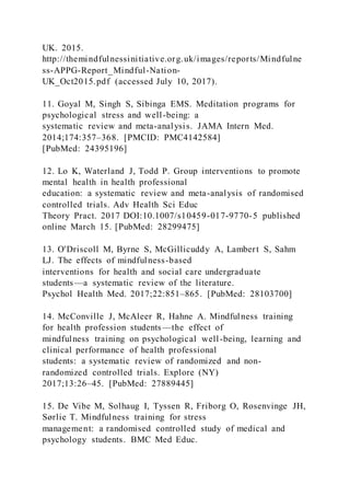 UK. 2015.
http://themindfulnessinitiative.org.uk/images/reports/Mindfulne
ss-APPG-Report_Mindful-Nation-
UK_Oct2015.pdf (accessed July 10, 2017).
11. Goyal M, Singh S, Sibinga EMS. Meditation programs for
psychological stress and well-being: a
systematic review and meta-analysis. JAMA Intern Med.
2014;174:357–368. [PMCID: PMC4142584]
[PubMed: 24395196]
12. Lo K, Waterland J, Todd P. Group interventions to promote
mental health in health professional
education: a systematic review and meta-analysis of randomised
controlled trials. Adv Health Sci Educ
Theory Pract. 2017 DOI:10.1007/s10459-017-9770-5 published
online March 15. [PubMed: 28299475]
13. O'Driscoll M, Byrne S, McGillicuddy A, Lambert S, Sahm
LJ. The effects of mindfulness-based
interventions for health and social care undergraduate
students—a systematic review of the literature.
Psychol Health Med. 2017;22:851–865. [PubMed: 28103700]
14. McConville J, McAleer R, Hahne A. Mindfulness training
for health profession students —the effect of
mindfulness training on psychological well-being, learning and
clinical performance of health professional
students: a systematic review of randomized and non-
randomized controlled trials. Explore (NY)
2017;13:26–45. [PubMed: 27889445]
15. De Vibe M, Solhaug I, Tyssen R, Friborg O, Rosenvinge JH,
Sørlie T. Mindfulness training for stress
management: a randomised controlled study of medical and
psychology students. BMC Med Educ.
 