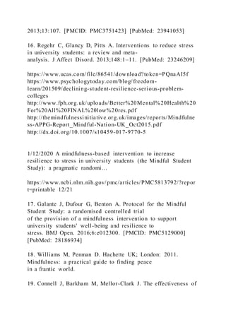 2013;13:107. [PMCID: PMC3751423] [PubMed: 23941053]
16. Regehr C, Glancy D, Pitts A. Interventions to reduce stress
in university students: a review and meta-
analysis. J Affect Disord. 2013;148:1–11. [PubMed: 23246209]
https://www.ucas.com/file/86541/download?token=PQnaAI5f
https://www.psychologytoday.com/blog/freedom-
learn/201509/declining-student-resilience-serious-problem-
colleges
http://www.fph.org.uk/uploads/Better%20Mental%20Health%20
For%20All%20FINAL%20low%20res.pdf
http://themindfulnessinitiative.org.uk/images/reports/Mindfulne
ss-APPG-Report_Mindful-Nation-UK_Oct2015.pdf
http://dx.doi.org/10.1007/s10459-017-9770-5
1/12/2020 A mindfulness-based intervention to increase
resilience to stress in university students (the Mindful Student
Study): a pragmatic randomi…
https://www.ncbi.nlm.nih.gov/pmc/articles/PMC5813792/?repor
t=printable 12/21
17. Galante J, Dufour G, Benton A. Protocol for the Mindful
Student Study: a randomised controlled trial
of the provision of a mindfulness intervention to support
university students' well-being and resilience to
stress. BMJ Open. 2016;6:e012300. [PMCID: PMC5129000]
[PubMed: 28186934]
18. Williams M, Penman D. Hachette UK; London: 2011.
Mindfulness: a practical guide to finding peace
in a frantic world.
19. Connell J, Barkham M, Mellor-Clark J. The effectiveness of
 
