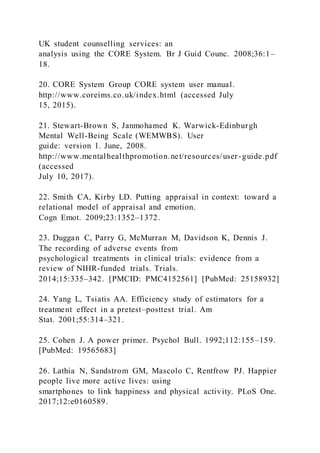 UK student counselling services: an
analysis using the CORE System. Br J Guid Counc. 2008;36:1–
18.
20. CORE System Group CORE system user manual.
http://www.coreims.co.uk/index.html (accessed July
15, 2015).
21. Stewart-Brown S, Janmohamed K. Warwick-Edinburgh
Mental Well-Being Scale (WEMWBS). User
guide: version 1. June, 2008.
http://www.mentalhealthpromotion.net/resources/user-guide.pdf
(accessed
July 10, 2017).
22. Smith CA, Kirby LD. Putting appraisal in context: toward a
relational model of appraisal and emotion.
Cogn Emot. 2009;23:1352–1372.
23. Duggan C, Parry G, McMurran M, Davidson K, Dennis J.
The recording of adverse events from
psychological treatments in clinical trials: evidence from a
review of NIHR-funded trials. Trials.
2014;15:335–342. [PMCID: PMC4152561] [PubMed: 25158932]
24. Yang L, Tsiatis AA. Efficiency study of estimators for a
treatment effect in a pretest–posttest trial. Am
Stat. 2001;55:314–321.
25. Cohen J. A power primer. Psychol Bull. 1992;112:155–159.
[PubMed: 19565683]
26. Lathia N, Sandstrom GM, Mascolo C, Rentfrow PJ. Happier
people live more active lives: using
smartphones to link happiness and physical activity. PLoS One.
2017;12:e0160589.
 