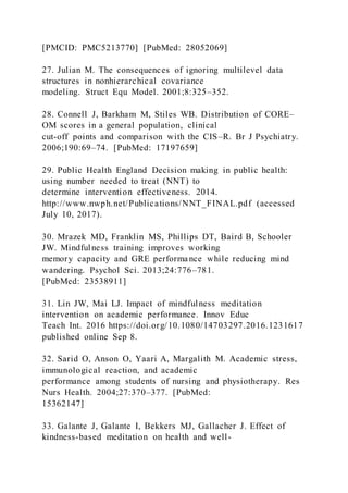 [PMCID: PMC5213770] [PubMed: 28052069]
27. Julian M. The consequences of ignoring multilevel data
structures in nonhierarchical covariance
modeling. Struct Equ Model. 2001;8:325–352.
28. Connell J, Barkham M, Stiles WB. Distribution of CORE–
OM scores in a general population, clinical
cut-off points and comparison with the CIS–R. Br J Psychiatry.
2006;190:69–74. [PubMed: 17197659]
29. Public Health England Decision making in public health:
using number needed to treat (NNT) to
determine intervention effectiveness. 2014.
http://www.nwph.net/Publications/NNT_FINAL.pdf (accessed
July 10, 2017).
30. Mrazek MD, Franklin MS, Phillips DT, Baird B, Schooler
JW. Mindfulness training improves working
memory capacity and GRE performance while reducing mind
wandering. Psychol Sci. 2013;24:776–781.
[PubMed: 23538911]
31. Lin JW, Mai LJ. Impact of mindfulness meditation
intervention on academic performance. Innov Educ
Teach Int. 2016 https://doi.org/10.1080/14703297.2016.1231617
published online Sep 8.
32. Sarid O, Anson O, Yaari A, Margalith M. Academic stress,
immunological reaction, and academic
performance among students of nursing and physiotherapy. Res
Nurs Health. 2004;27:370–377. [PubMed:
15362147]
33. Galante J, Galante I, Bekkers MJ, Gallacher J. Effect of
kindness-based meditation on health and well-
 
