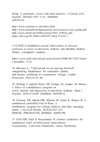 being: A systematic review and meta-analysis. J Consult Clin
Psychol. 2014;82:1101–1114. [PubMed:
24979314]
http://www.coreims.co.uk/index.html
http://www.mentalhealthpromotion.net/resources/user-guide.pdf
http://www.nwph.net/Publications/NNT_FINAL.pdf
https://doi.org/10.1080/14703297.2016.1231617
1/12/2020 A mindfulness-based intervention to increase
resilience to stress in university students (the Mindful Student
Study): a pragmatic randomi…
https://www.ncbi.nlm.nih.gov/pmc/articles/PMC5813792/?repor
t=printable 13/21
34. Burrows L. “I feel proud we are moving forward”:
safeguarding mindfulness for vulnerable student
and teacher wellbeing in a community college. J Adult
Protection. 2017;19:33–46.
35. Gallego J, Aguilar-Parra JM, Cangas AJ, Langer AI, Manas
I. Effect of a mindfulness program on
stress, anxiety and depression in university students. Span J
Psychol. 2014;17:E109. [PubMed: 26055051]
36. Greeson JM, Juberg MK, Maytan M, James K, Rogers H. A
randomized controlled trial of Koru: a
mindfulness program for college students and other emerging
adults. J Am Coll Health. 2014;62:222–233.
[PMCID: PMC4016159] [PubMed: 24499130]
37. Gold SM, Enck P, Hasselmann H. Control conditions for
randomised trials of behavioural interventions
in psychiatry: a decision framework. Lancet Psychiatry.
 
