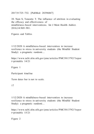 2017;9:725–732. [PubMed: 28396067]
38. Nam S, Toneatto T. The influence of attrition in evaluating
the efficacy and effectiveness of
mindfulness-based interventions. Int J Ment Health Addict.
2016;14:969–981.
Figures and Tables
1/12/2020 A mindfulness-based intervention to increase
resilience to stress in university students (the Mindful Student
Study): a pragmatic randomi…
https://www.ncbi.nlm.nih.gov/pmc/articles/PMC5813792/?repor
t=printable 14/21
Figure 1
Participant timeline
Term dates bar is not to scale.
17
1/12/2020 A mindfulness-based intervention to increase
resilience to stress in university students (the Mindful Student
Study): a pragmatic randomi…
https://www.ncbi.nlm.nih.gov/pmc/articles/PMC5813792/?repor
t=printable 15/21
Figure 2
 