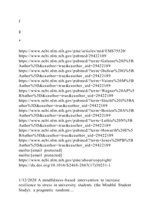 f
g
*
https://www.ncbi.nlm.nih.gov/pmc/articles/mid/EMS75520/
https://www.ncbi.nlm.nih.gov/pubmed/29422189
https://www.ncbi.nlm.nih.gov/pubmed/?term=Galante%20J%5B
Author%5D&cauthor=true&cauthor_uid=29422189
https://www.ncbi.nlm.nih.gov/pubmed/?term=Dufour%20G%5B
Author%5D&cauthor=true&cauthor_uid=29422189
https://www.ncbi.nlm.nih.gov/pubmed/?term=Vainre%20M%5B
Author%5D&cauthor=true&cauthor_uid=29422189
https://www.ncbi.nlm.nih.gov/pubmed/?term=Wagner%20AP%5
BAuthor%5D&cauthor=true&cauthor_uid=29422189
https://www.ncbi.nlm.nih.gov/pubmed/?term=Stochl%20J%5BA
uthor%5D&cauthor=true&cauthor_uid=29422189
https://www.ncbi.nlm.nih.gov/pubmed/?term=Benton%20A%5B
Author%5D&cauthor=true&cauthor_uid=29422189
https://www.ncbi.nlm.nih.gov/pubmed/?term=Lathia%20N%5B
Author%5D&cauthor=true&cauthor_uid=29422189
https://www.ncbi.nlm.nih.gov/pubmed/?term=Howarth%20E%5
BAuthor%5D&cauthor=true&cauthor_uid=29422189
https://www.ncbi.nlm.nih.gov/pubmed/?term=Jones%20PB%5B
Author%5D&cauthor=true&cauthor_uid=29422189
mailto:[email protected]
mailto:[email protected]
https://www.ncbi.nlm.nih.gov/pmc/about/copyright/
https://dx.doi.org/10.1016/S2468-2667(17)30231-1
1/12/2020 A mindfulness-based intervention to increase
resilience to stress in university students (the Mindful Student
Study): a pragmatic randomi…
 