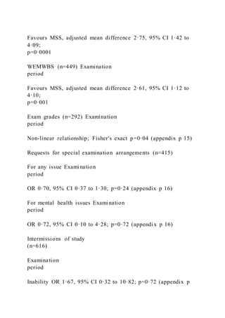 Favours MSS, adjusted mean difference 2·75, 95% CI 1·42 to
4·09;
p=0·0001
WEMWBS (n=449) Examination
period
Favours MSS, adjusted mean difference 2·61, 95% CI 1·12 to
4·10;
p=0·001
Exam grades (n=292) Examination
period
Non-linear relationship; Fisher's exact p=0·04 (appendix p 15)
Requests for special examination arrangements (n=415)
For any issue Examination
period
OR 0·70, 95% CI 0·37 to 1·30; p=0·24 (appendix p 16)
For mental health issues Examination
period
OR 0·72, 95% CI 0·10 to 4·28; p=0·72 (appendix p 16)
Intermissions of study
(n=616)
Examination
period
Inability OR 1·67, 95% CI 0·32 to 10·82; p=0·72 (appendix p
 
