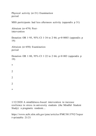 Physical activity (n=31) Examination
period
MSS participants had less afternoon activity (appendix p 31)
Altruism (n=479) Post-
intervention
Donation OR 1·95, 95% CI 1·34 to 2·86; p=0·0003 (appendix p
19)
Altruism (n=450) Examination
period
Donation OR 1·80, 95% CI 1·22 to 2·66; p=0·003 (appendix p
19)
*
2
2
2
*
1/12/2020 A mindfulness-based intervention to increase
resilience to stress in university students (the Mindful Student
Study): a pragmatic randomi…
https://www.ncbi.nlm.nih.gov/pmc/articles/PMC5813792/?repor
t=printable 21/21
 
